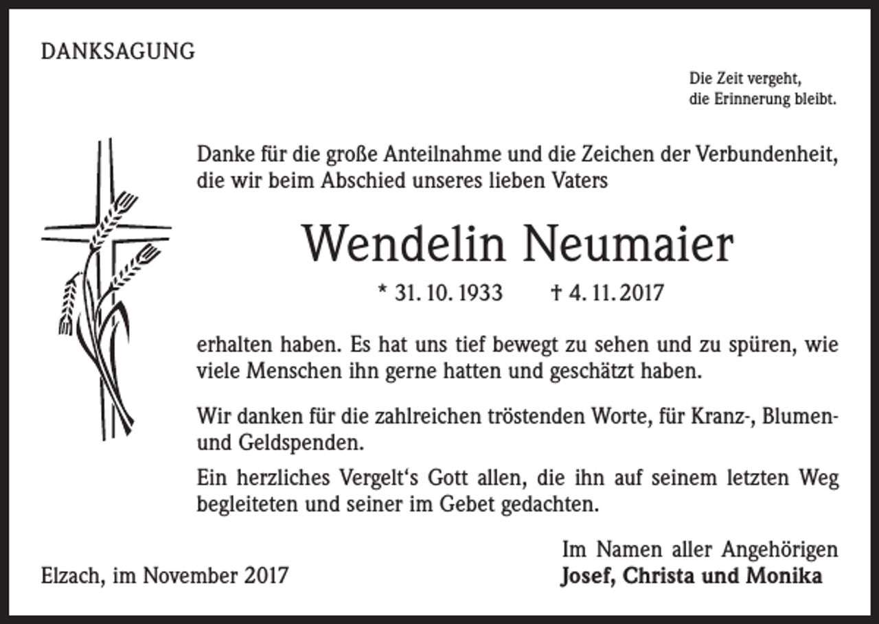 <p>DANKSAGUNG<br />Die Zeit vergeht,<br />die Erinnerung bleibt.</p><p>Danke für die große Anteilnahme und die Zeichen der Verbundenheit,<br />die wir beim Abschied unseres lieben Vaters</p><p>Wendelin Neumaier<br />* 31. 10. 1933 † 4. 11. 2017<br />erhalten haben. Es hat uns tief bewegt zu sehen und zu spüren, wie<br />viele Menschen ihn gerne hatten und geschätzt haben.<br />Wir danken für die zahlreichen tröstenden Worte, für Kranz-, ­Blumenund Geldspenden.<br />Ein herzliches Vergelt‘s Gott allen, die ihn auf seinem letzten Weg<br />begleiteten und seiner im Gebet gedachten.</p><p>Elzach, im November 2017</p><p>Im Namen aller Angehörigen<br />Josef, Christa und Monika</p>