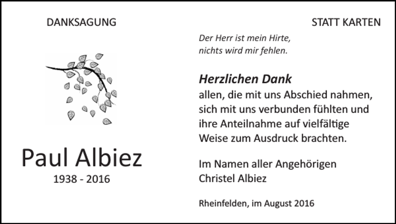 <p>DANKSAGUNG</p><p>STATT KARTEN<br />Der Herr ist mein Hirte,<br />nichts wird mir fehlen.</p><p>Herzlichen Dank<br />allen, die mit uns Abschied nahmen,<br />sich mit uns verbunden fühlten und<br />ihre Anteilnahme auf vielfäl�ge<br />Weise zum Ausdruck brachten.</p><p>Paul Albiez<br />1938 ­ 2016</p><p>Im Namen aller Angehörigen<br />Christel Albiez<br />Rheinfelden, im August 2016</p>
