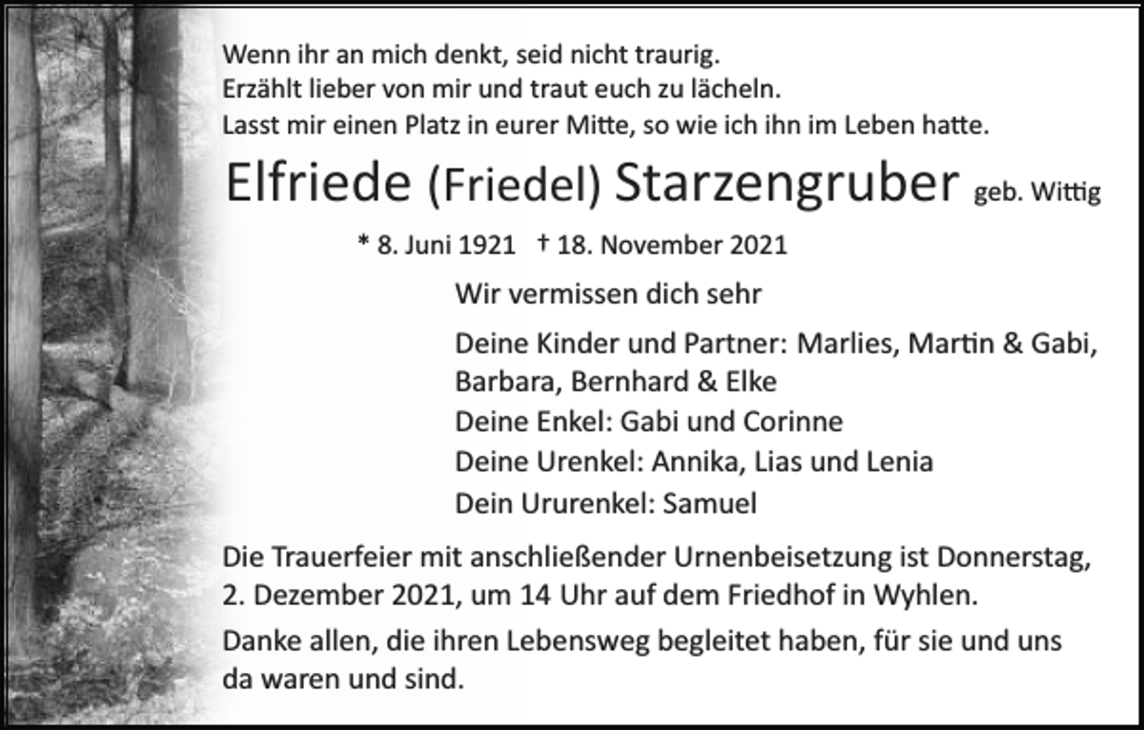<p>Wenn ihr an mich denkt, seid nicht traurig.<br />Erzählt lieber von mir und traut euch zu lächeln.<br />Lasst mir einen Platz in eurer Mi�e, so wie ich ihn im Leben ha�e.</p><p>Elfriede (Friedel) Starzengruber geb. Wi�g<br />* 8. Juni 1921 † 18. November 2021</p><p>Wir vermissen dich sehr<br />Deine Kinder und Partner: Marlies, Mar�n &amp; Gabi,<br />Barbara, Bernhard &amp; Elke<br />Deine Enkel: Gabi und Corinne<br />Deine Urenkel: Annika, Lias und Lenia<br />Dein Ururenkel: Samuel<br />Die Trauerfeier mit anschließender Urnenbeisetzung ist Donnerstag,<br />2. Dezember 2021, um 14 Uhr auf dem Friedhof in Wyhlen.<br />Danke allen, die ihren Lebensweg begleitet haben, für sie und uns<br />da waren und sind.</p>