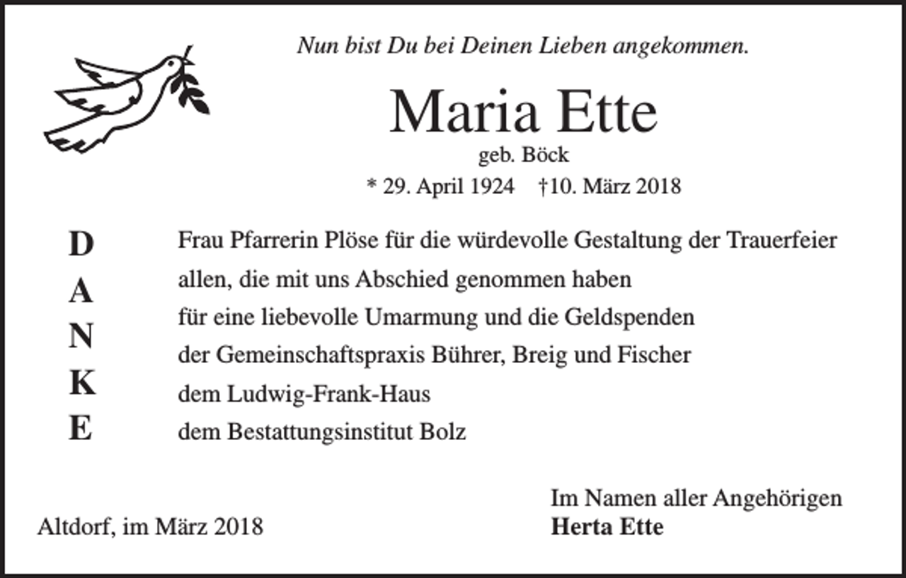 <p>Nun bist Du bei Deinen Lieben angekommen.</p><p>Maria Ette</p><p>geb. Böck<br />* 29. April 1924 †10. März 2018</p><p>D<br />A<br />N<br />K<br />E</p><p>Frau Pfarrerin Plöse für die würdevolle Gestaltung der Trauerfeier<br />allen, die mit uns Abschied genommen haben<br />für eine liebevolle Umarmung und die Geldspenden<br />der Gemeinschaftspraxis Bührer, Breig und Fischer<br />dem Ludwig-Frank-Haus<br />dem Bestattungsinstitut Bolz</p><p>Altdorf, im März 2018</p><p>Im Namen aller Angehörigen<br />Herta Ette</p>