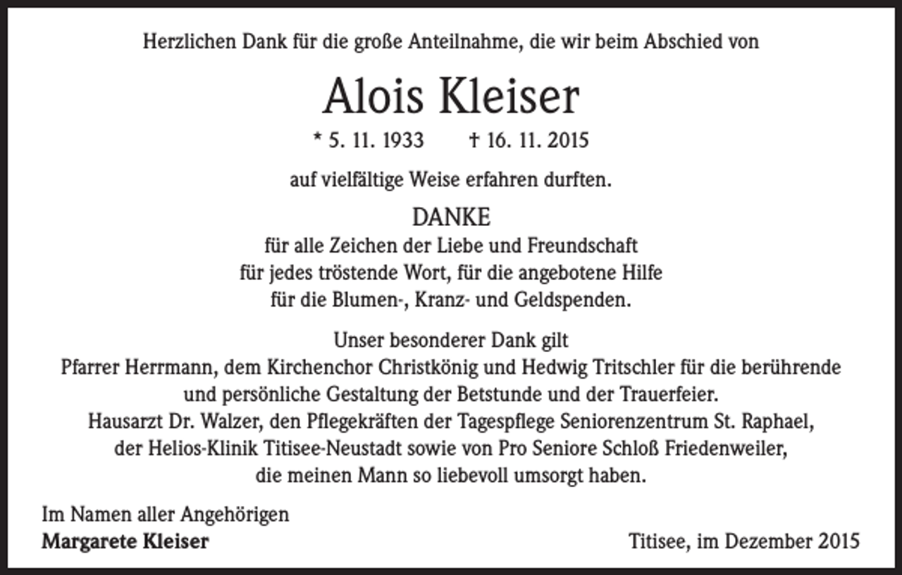 <p>Herzlichen Dank für die große Anteilnahme, die wir beim Abschied von</p><p>Alois Kleiser</p><p>* 5. 11. 1933 † 16. 11. 2015<br />auf vielfältige Weise erfahren durften.</p><p>DANKE<br />für alle Zeichen der Liebe und Freundschaft<br />für jedes tröstende Wort, für die angebotene Hilfe<br />für die Blumen-, Kranz- und Geldspenden.<br />Unser besonderer Dank gilt<br />Pfarrer Herrmann, dem Kirchenchor Christkönig und Hedwig Tritschler für die berührende<br />und persönliche Gestaltung der Betstunde und der Trauerfeier.<br />Hausarzt Dr. Walzer, den Pflegekräften der Tagespflege Seniorenzentrum St. Raphael,<br />der Helios-Klinik Titisee-Neustadt sowie von Pro Seniore Schloß Friedenweiler,<br />die meinen Mann so liebevoll umsorgt haben.<br />Im Namen aller Angehörigen<br />Margarete Kleiser</p><p>Titisee, im Dezember 2015</p>