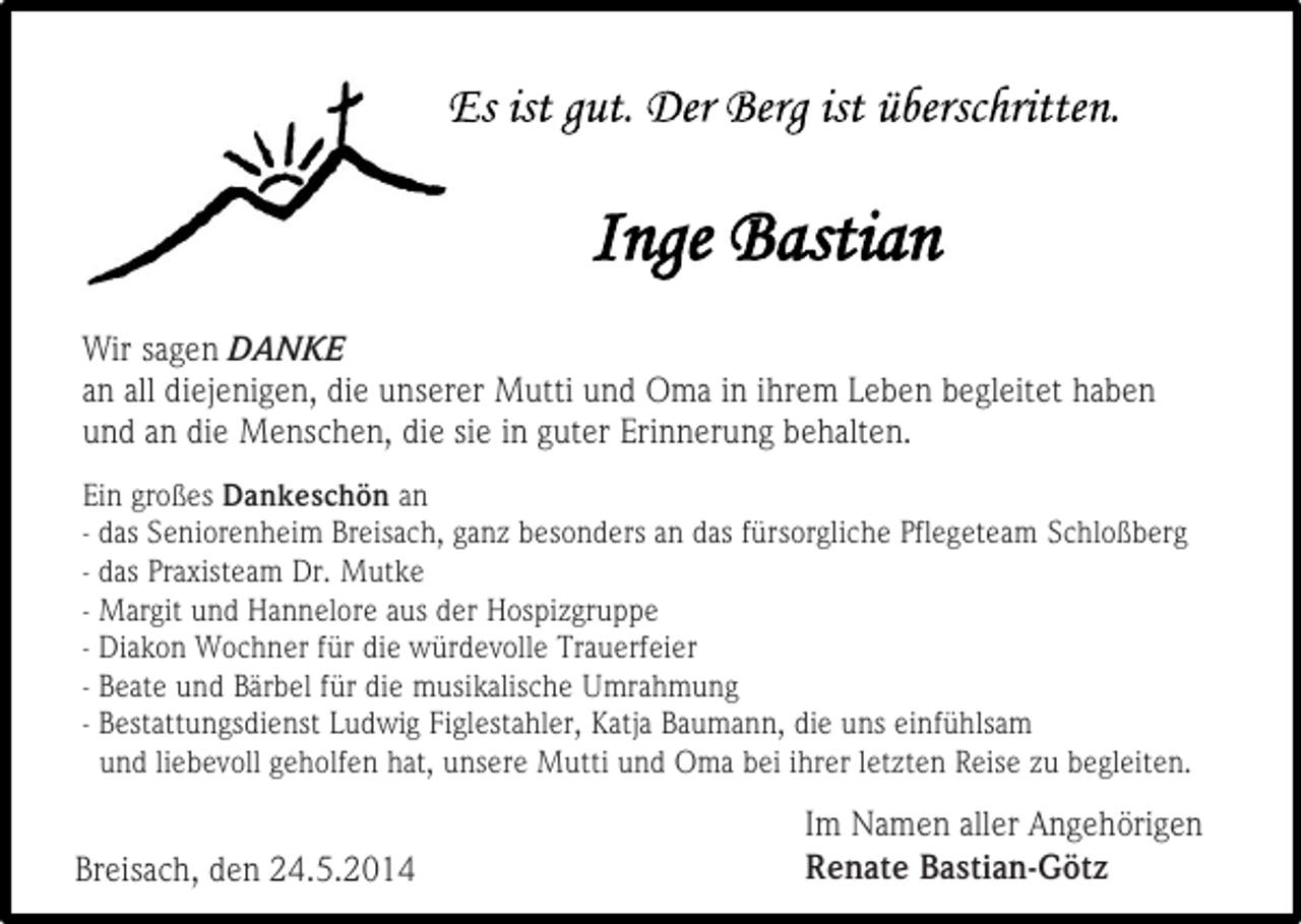 <p>Wir sagen DANKE<br />an all diejenigen, die unserer Mutti und Oma in ihrem Leben begleitet haben<br />und an die Menschen, die sie in guter Erinnerung behalten.<br />Ein großes Dankeschön an<br />- das Seniorenheim Breisach, ganz besonders an das fürsorgliche Pflegeteam Schloßberg<br />- das Praxisteam Dr. Mutke<br />- Margit und Hannelore aus der Hospizgruppe<br />- Diakon Wochner für die würdevolle Trauerfeier<br />- Beate und Bärbel für die musikalische Umrahmung<br />- Bestattungsdienst Ludwig Figlestahler, Katja Baumann, die uns einfühlsam<br />und liebevoll geholfen hat, unsere Mutti und Oma bei ihrer letzten Reise zu begleiten.</p><p>Breisach, den 24.5.2014</p><p>Im Namen aller Angehörigen<br />Renate Bastian-Götz</p>