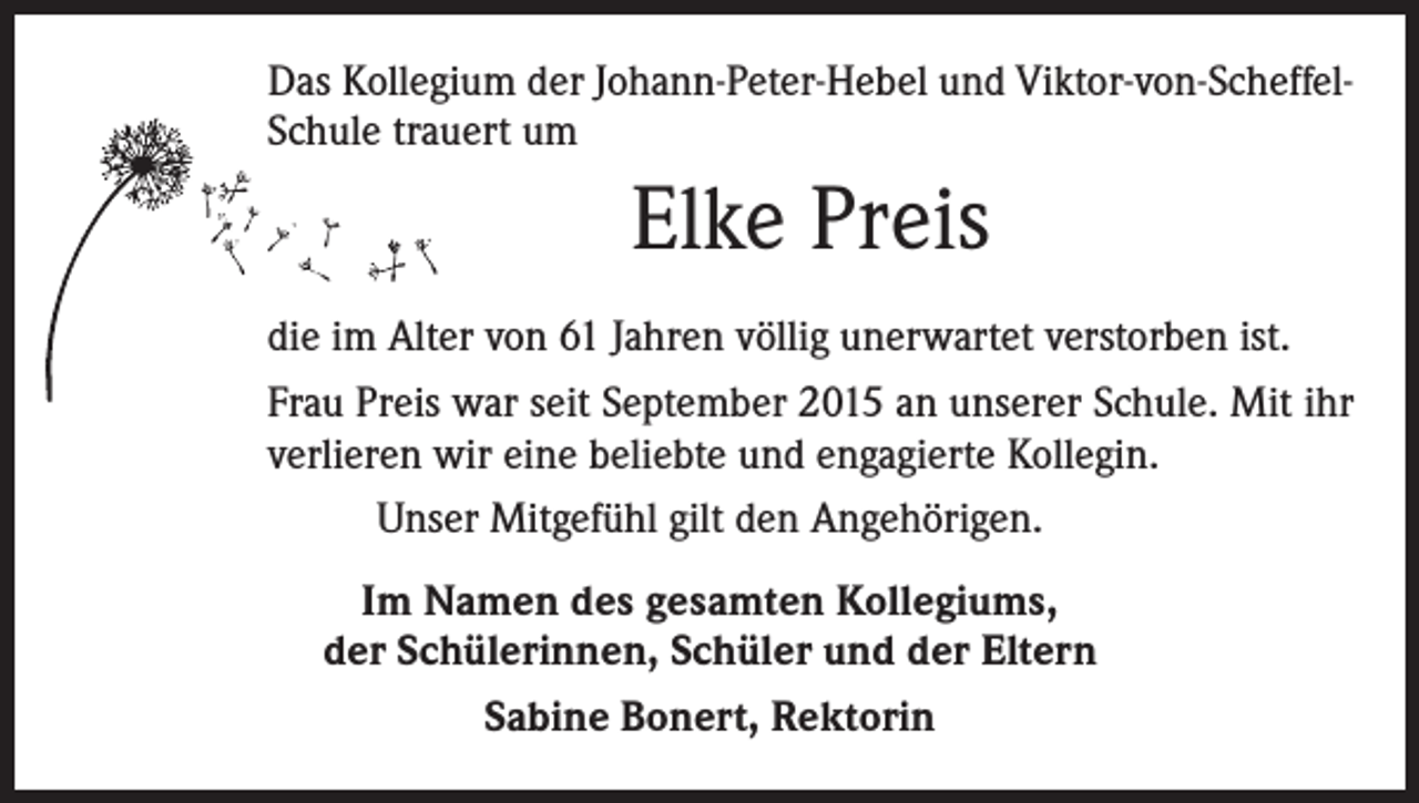 <p>Das Kollegium der Johann-Peter-Hebel und Viktor-von-­ScheffelSchule trauert um</p><p>Elke Preis<br />die im Alter von 61 Jahren völlig unerwartet verstorben ist.<br />Frau Preis war seit September 2015 an unserer Schule. Mit ihr<br />verlieren wir eine beliebte und engagierte Kollegin.<br />Unser Mitgefühl gilt den Angehörigen.<br />Im Namen des gesamten Kollegiums,<br />der Schülerinnen, Schüler und der Eltern<br />Sabine Bonert, Rektorin</p>