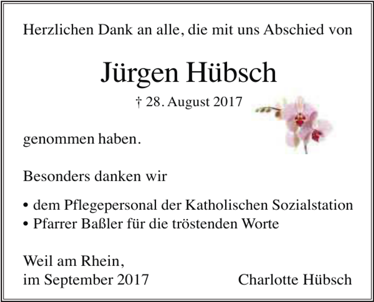 <p>Herzlichen Dank an alle, die mit uns Abschied von</p><p>Jürgen Hübsch<br />† 28. August 2017</p><p>genommen haben.<br />Besonders danken wir<br />• dem Pflegepersonal der Katholischen Sozialstation<br />• Pfarrer Baßler für die tröstenden Worte</p><p>Weil am Rhein,<br />im September 2017</p><p>Charlotte Hübsch</p>