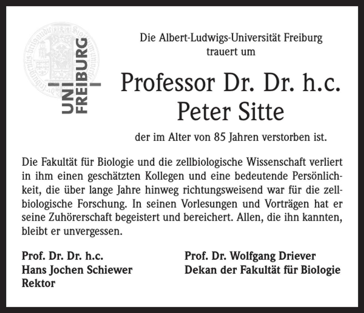 <p>Die Albert-Ludwigs-Universität Freiburg<br />trauert um</p><p>Professor Dr. Dr. h.c.<br />Peter Sitte<br />der im Alter von 85 Jahren verstorben ist.<br />Die Fakultät für Biologie und die zellbiologische Wissenschaft verliert<br />in ihm einen geschätzten Kollegen und eine bedeutende Persönlichkeit, die über lange Jahre hinweg richtungsweisend war für die zell­<br />biologische Forschung. In seinen Vorlesungen und Vorträgen hat er<br />seine Zuhörerschaft begeistert und bereichert. Allen, die ihn kannten,<br />bleibt er unvergessen.<br />Prof. Dr. Dr. h.c.<br />Hans Jochen Schiewer<br />Rektor</p><p>Prof. Dr. Wolfgang Driever<br />Dekan der Fakultät für Biologie</p>