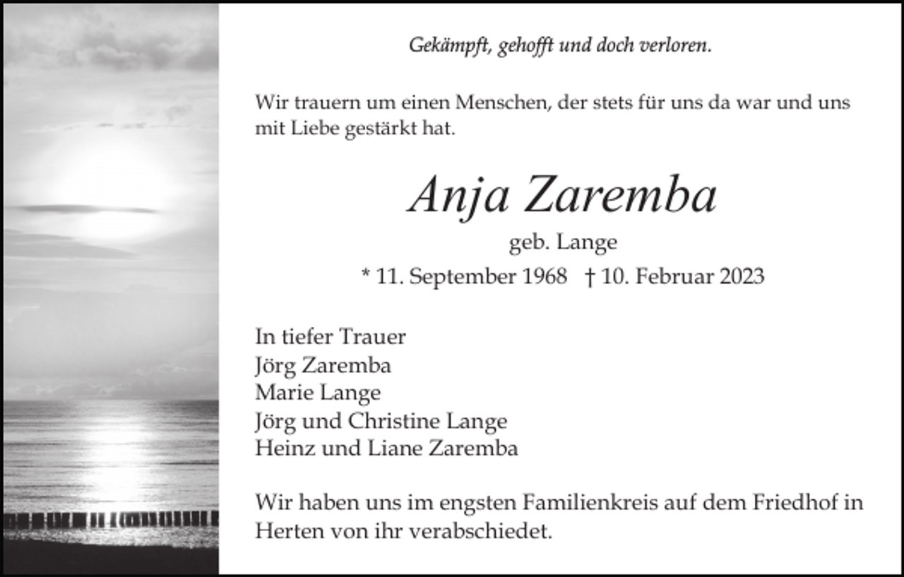 <p>Gekämpft, gehofft und doch verloren.<br />Wir trauern um einen Menschen, der stets für uns da war und uns<br />mit Liebe gestärkt hat.</p><p>Anja Zaremba<br />geb. Lange<br />* 11. September 1968 † 10. Februar 2023<br />In tiefer Trauer<br />Jörg Zaremba<br />Marie Lange<br />Jörg und Christine Lange<br />Heinz und Liane Zaremba<br />Wir haben uns im engsten Familienkreis auf dem Friedhof in<br />Herten von ihr verabschiedet.</p>