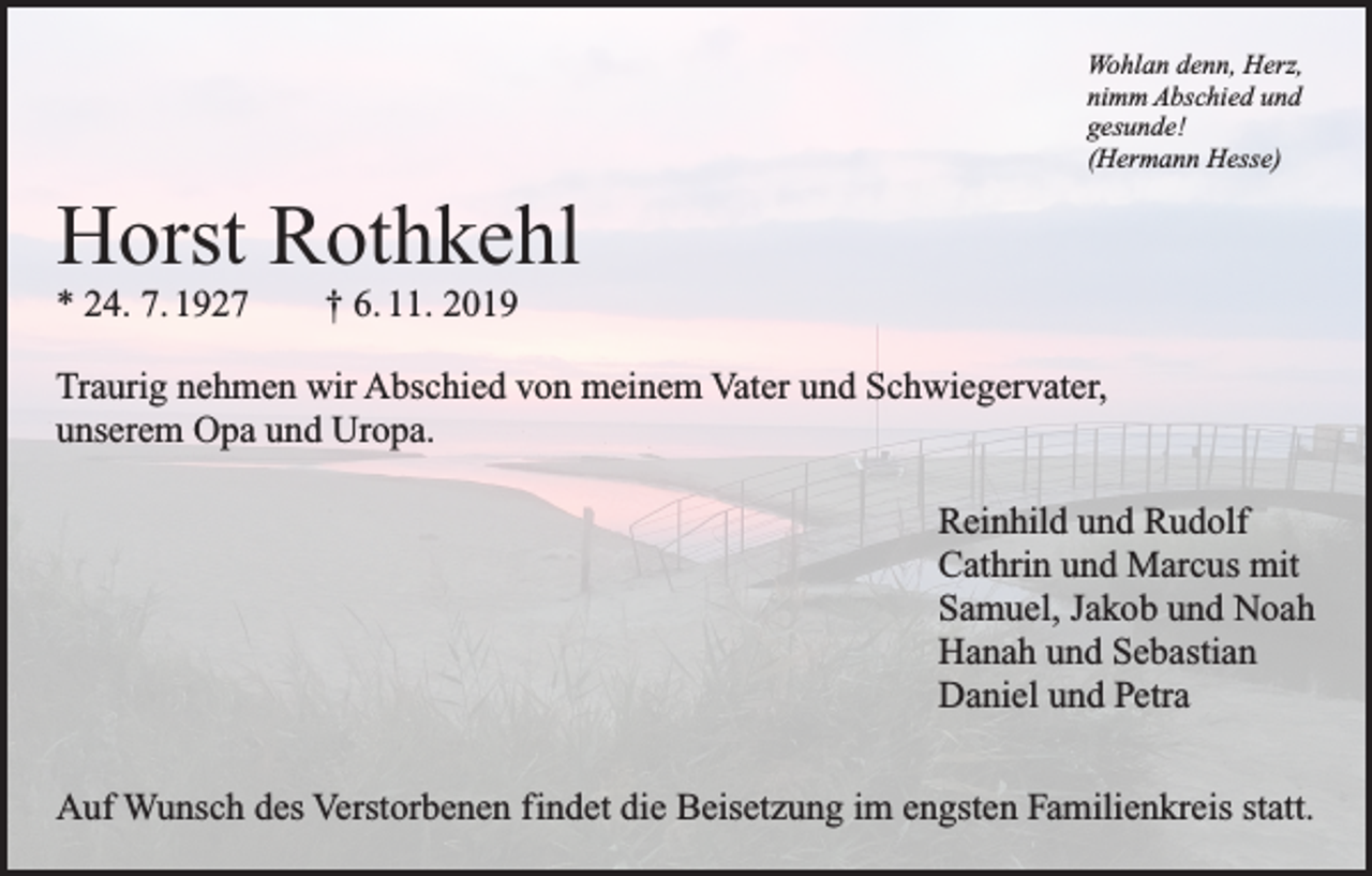 <p>Wohlan denn, Herz,<br />nimm Abschied und<br />gesunde!<br />(Hermann Hesse)</p><p>Horst Rothkehl<br />* 24. 7. 1927 † 6. 11. 2019<br />Traurig nehmen wir Abschied von meinem Vater und Schwiegervater,<br />unserem Opa und Uropa.</p><p>Reinhild und Rudolf<br />Cathrin und Marcus mit<br />Samuel, Jakob und Noah<br />Hanah und Sebastian<br />Daniel und Petra</p><p>Auf Wunsch des Verstorbenen findet die Beisetzung im engsten Familienkreis statt.</p>