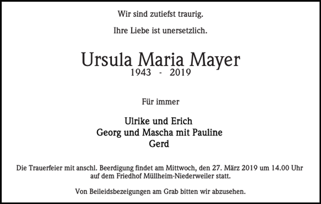 <p>Wir sind zutiefst traurig.<br />Ihre Liebe ist unersetzlich.</p><p>Ursula Maria Mayer<br />1943 - 2019<br />Für immer</p><p>Die Trauerfeier mit anschl. Beerdigung findet am Mittwoch, den 27. März 2019 um 14.00 Uhr<br />auf dem Friedhof Müllheim-Niederweiler statt.<br />Von Beileidsbezeigungen am Grab bitten wir abzusehen.</p>