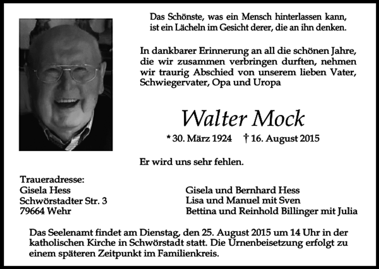 <p>Das Schönste, was ein Mensch hinterlassen kann,<br />ist ein Lächeln im Gesicht derer, die an ihn denken.<br />In dankbarer Erinnerung an all die schönen Jahre,<br />die wir zusammen verbringen durften, nehmen<br />wir traurig Abschied von unserem lieben Vater,<br />Schwiegervater, Opa und Uropa</p><p>Walter Mock</p><p>* 30. März 1924</p><p>16. August 2015</p><p>Er wird uns sehr fehlen.<br />Traueradresse:<br />Gisela Hess<br />Schwörstadter Str. 3<br />79664 Wehr</p><p>Gisela und Bernhard Hess<br />Lisa und Manuel mit Sven<br />Bettina und Reinhold Billinger mit Julia</p><p>Das Seelenamt findet am Dienstag, den 25. August 2015 um 14 Uhr in der<br />katholischen Kirche in Schwörstadt statt. Die Urnenbeisetzung erfolgt zu<br />einem späteren Zeitpunkt im Familienkreis.</p>