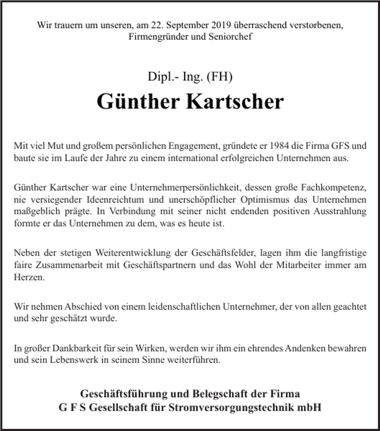 <p>Wir trauern um unseren, am 22. September 2019 überraschend verstorbenen,<br />Firmengründer und Seniorchef</p><p>Dipl.- Ing. (FH)</p><p>Günther Kartscher<br />Mit viel Mut und großem persönlichen Engagement, gründete er 1984 die Firma GFS und<br />baute sie im Laufe der Jahre zu einem international erfolgreichen Unternehmen aus.<br />Günther Kartscher war eine Unternehmerpersönlichkeit, dessen große Fachkompetenz,<br />nie versiegender Ideenreichtum und unerschöpflicher Optimismus das Unternehmen<br />maßgeblich prägte. In Verbindung mit seiner nicht endenden positiven Ausstrahlung<br />formte er das Unternehmen zu dem, was es heute ist.<br />Neben der stetigen Weiterentwicklung der Geschäftsfelder, lagen ihm die langfristige<br />faire Zusammenarbeit mit Geschäftspartnern und das Wohl der Mitarbeiter immer am<br />Herzen.<br />Wir nehmen Abschied von einem leidenschaftlichen Unternehmer, der von allen geachtet<br />und sehr geschätzt wurde.<br />In großer Dankbarkeit für sein Wirken, werden wir ihm ein ehrendes Andenken bewahren<br />und sein Lebenswerk in seinem Sinne weiterführen.</p><p>Geschäftsführung und Belegschaft der Firma<br />G F S Gesellschaft für Stromversorgungstechnik mbH</p>