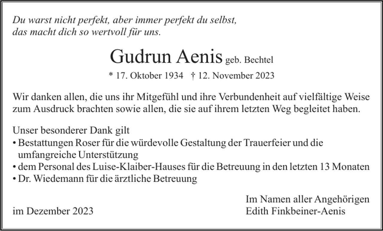 <p>Du warst nicht perfekt, aber immer perfekt du selbst,<br />das macht dich so wertvoll für uns.</p><p>Gudrun Aenis geb. Bechtel<br />* 17. Oktober 1934 † 12. November 2023</p><p>Wir danken allen, die uns ihr Mitgefühl und ihre Verbundenheit auf vielfältige Weise<br />zum Ausdruck brachten sowie allen, die sie auf ihrem letzten Weg begleitet haben.<br />Unser besonderer Dank gilt<br />Bestattungen Roser für die würdevolle<br />•Bestattungen<br />würdevolleGestaltung<br />Gestaltungder<br />derTrauerfeier<br />Trauerfeierund<br />unddie<br />die<br />umfangreicheUnterstützung<br />Unterstützung<br />umfangreiche<br />dem Personal des Luise-Klaiber-Hauses für<br />•dem<br />fürdie<br />dieBetreuung<br />Betreuungininden<br />denletzten<br />letzten1313Monaten<br />Dr. Wiedemann<br />Wiedemann für die ärztliche<br />•Dr.<br />ärztliche Betreuung<br />Betreuung<br />im Dezember 2023</p><p>Im Namen aller Angehörigen<br />Edith Finkbeiner-Aenis</p>