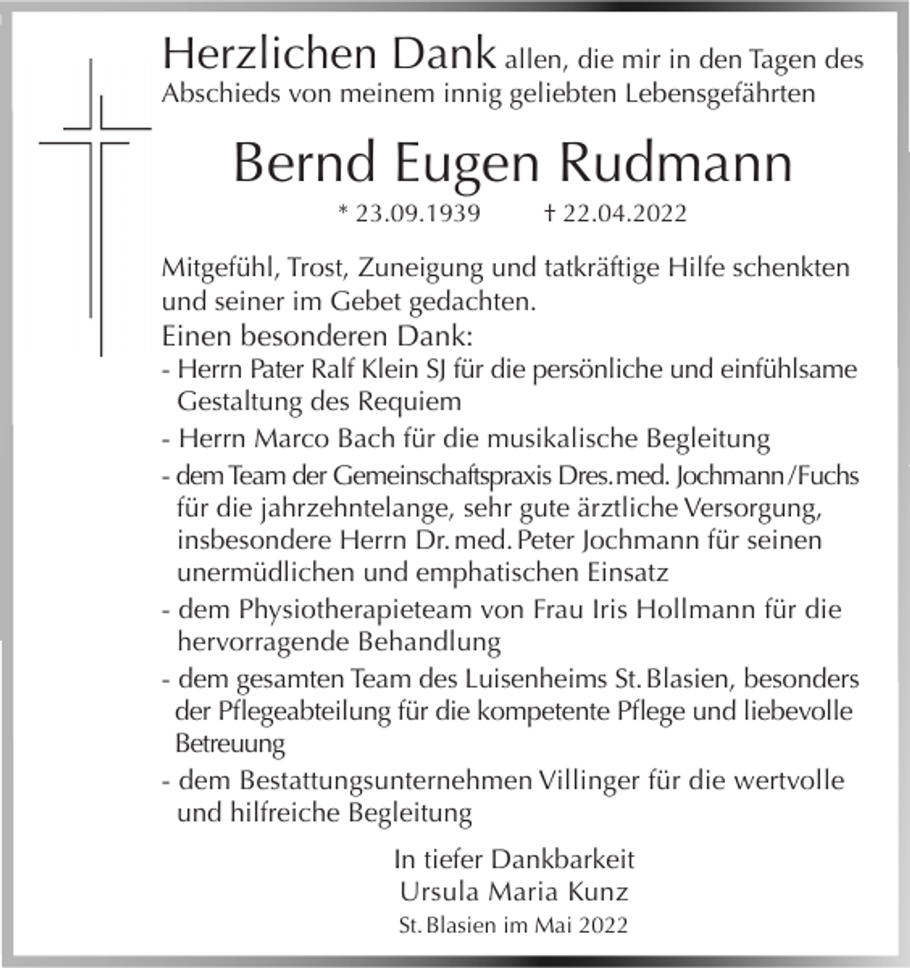 <p>Herzlichen Dank allen, die mir in den Tagen des<br />Abschieds von meinem innig geliebten Lebensgefährten</p><p>Bernd Eugen Rudmann<br />* 23.09.1939</p><p>† 22.04.2022</p><p>Mitgefühl, Trost, Zuneigung und tatkräftige Hilfe schenkten<br />und seiner im Gebet gedachten.</p><p>Einen besonderen Dank:</p><p>- Herrn Pater Ralf Klein SJ für die persönliche und einfühlsame<br />Gestaltung des Requiem<br />- Herrn Marco Bach für die musikalische Begleitung<br />- dem Team der Gemeinschaftspraxis Dres. med. Jochmann / Fuchs<br />für die jahrzehntelange, sehr gute ärztliche Versorgung,<br />insbesondere Herrn Dr. med. Peter Jochmann für seinen<br />unermüdlichen und emphatischen Einsatz<br />- dem Physiotherapieteam von Frau Iris Hollmann für die<br />hervorragende Behandlung<br />- dem gesamten Team des Luisenheims St. Blasien, besonders<br />der Pflegeabteilung für die kompetente Pflege und liebevolle<br />Betreuung<br />- dem Bestattungsunternehmen Villinger für die wertvolle<br />und hilfreiche Begleitung<br />In tiefer Dankbarkeit<br />Ursula Maria Kunz<br />St. Blasien im Mai 2022</p>