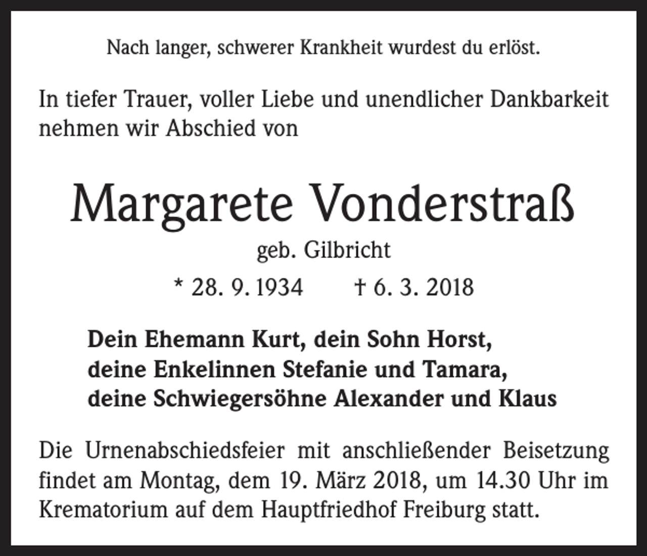 <p>Nach langer, schwerer Krankheit wurdest du erlöst.</p><p>In tiefer Trauer, voller Liebe und unendlicher Dankbarkeit<br />nehmen wir Abschied von</p><p>Margarete Vonderstraß<br />geb. Gilbricht<br />* 28. 9. 1934 † 6. 3. 2018</p><p>Dein Ehemann Kurt, dein Sohn Horst,<br />deine Enkelinnen Stefanie und Tamara,<br />deine Schwiegersöhne Alexander und Klaus<br />Die Urnenabschiedsfeier mit anschließender Beisetzung<br />findet am Montag, dem 19. März 2018, um 14.30 Uhr im<br />Krematorium auf dem Hauptfriedhof Freiburg statt.</p>