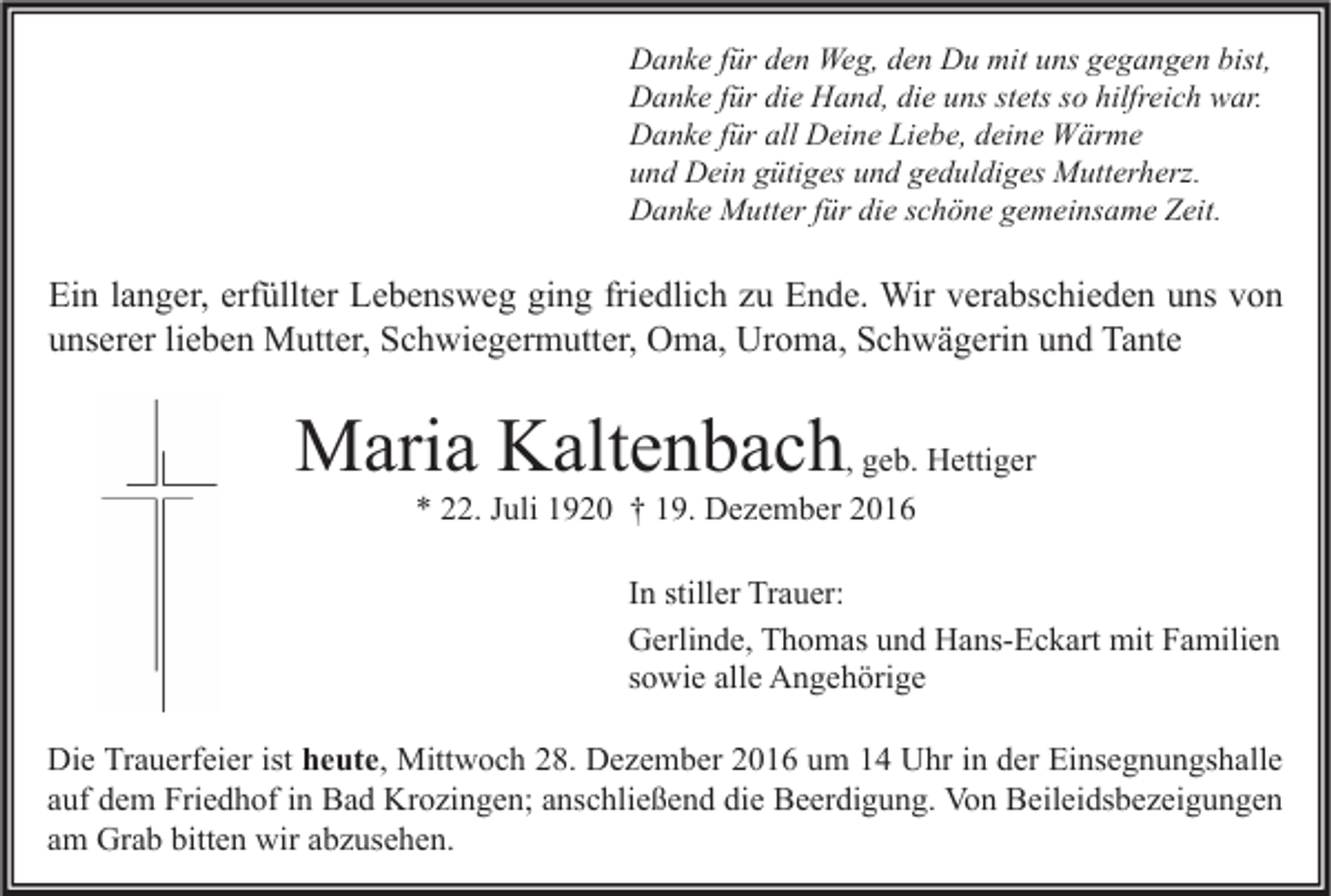 <p>Danke für den Weg, den Du mit uns gegangen bist,<br />Danke für die Hand, die uns stets so hilfreich war.<br />Danke für all Deine Liebe, deine Wärme<br />und Dein gütiges und geduldiges Mutterherz.<br />Danke Mutter für die schöne gemeinsame Zeit.</p><p>Ein langer, erfüllter Lebensweg ging friedlich zu Ende. Wir verabschieden uns von<br />unserer lieben Mutter, Schwiegermutter, Oma, Uroma, Schwägerin und Tante</p><p>Maria Kaltenbach, geb. Hettiger<br />* 22. Juli 1920 † 19. Dezember 2016</p><p>In stiller Trauer:<br />Gerlinde, Thomas und Hans-Eckart mit Familien<br />sowie alle Angehörige<br />Die Trauerfeier ist heute, Mittwoch 28. Dezember 2016 um 14 Uhr in der Einsegnungshalle<br />auf dem Friedhof in Bad Krozingen; anschließend die Beerdigung. Von Beileidsbezeigungen<br />am Grab bitten wir abzusehen.</p>