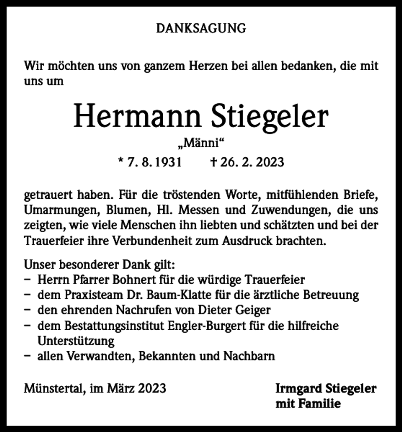 <p>DANKSAGUNG<br />Wir möchten uns von ganzem Herzen bei allen bedanken, die mit<br />uns um</p><p>Hermann Stiegeler<br />„Männi“<br />* 7. 8. 1931 † 26. 2. 2023</p><p>getrauert haben. Für die tröstenden Worte, mitfühlenden Briefe,<br />Umarmungen, Blumen, Hl. Messen und Zuwendungen, die uns<br />zeigten, wie viele Menschen ihn liebten und schätzten und bei der<br />Trauerfeier ihre Verbundenheit zum Ausdruck brachten.<br />Unser besonderer Dank gilt:<br />– Herrn Pfarrer Bohnert für die würdige Trauerfeier<br />– dem Praxisteam Dr. Baum-Klatte für die ärztliche Betreuung<br />– den ehrenden Nachrufen von Dieter Geiger<br />– dem Bestattungsinstitut Engler-Burgert für die hilfreiche<br />Unterstützung<br />– allen Verwandten, Bekannten und Nachbarn<br />Münstertal, im März 2023</p><p>Irmgard Stiegeler<br />mit Familie</p>