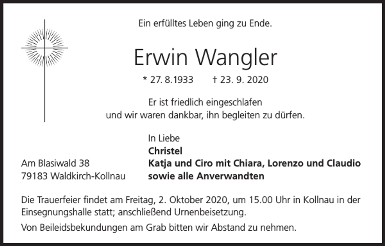 <p>Ein erfülltes Leben ging zu Ende.</p><p>Erwin Wangler<br />* 27. 8.1933</p><p>† 23. 9. 2020</p><p>Er ist friedlich eingeschlafen<br />und wir waren dankbar, ihn begleiten zu dürfen.</p><p>Am Blasiwald 38<br />79183 Waldkirch-Kollnau</p><p>In Liebe<br />Christel<br />Katja und Ciro mit Chiara, Lorenzo und Claudio<br />sowie alle Anverwandten</p><p>Die Trauerfeier findet am Freitag, 2. Oktober 2020, um 15.00 Uhr in Kollnau in der<br />Einsegnungshalle statt; anschließend Urnenbeisetzung.<br />Von Beileidsbekundungen am Grab bitten wir Abstand zu nehmen.</p>
