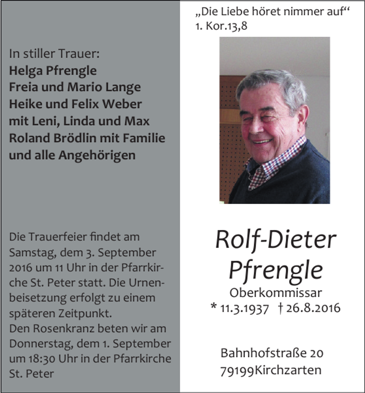 <p>„Die Liebe höret nimmer auf“</p><p>1. Kor.13,8</p><p>In stiller Trauer:<br />Helga Pfrengle<br />Freia und Mario Lange<br />Heike und Felix Weber<br />mit Leni, Linda und Max<br />Roland Brödlin mit Familie<br />und alle Angehörigen</p><p>Die Trauerfeier ﬁndet am<br />Samstag, dem 3. September<br />2016 um 11 Uhr in der Pfarrkirche St. Peter statt. Die Urnenbeisetzung erfolgt zu einem<br />späteren Zeitpunkt.<br />Den Rosenkranz beten wir am<br />Donnerstag, dem 1. September<br />um 18:30 Uhr in der Pfarrkirche<br />St. Peter</p><p>Rolf-Dieter<br />Pfrengle<br />Oberkommissar<br />* 11.3.1937 † 26.8.2016<br />Bahnhofstraße 20<br />79199Kirchzarten</p>