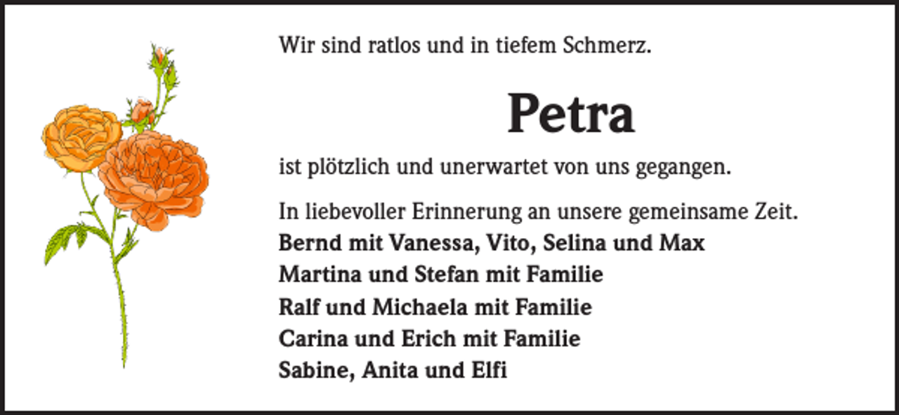 <p>Wir sind ratlos und in tiefem Schmerz.</p><p>Petra<br />ist plötzlich und unerwartet von uns gegangen.<br />In liebevoller Erinnerung an unsere gemeinsame Zeit.<br />Bernd mit Vanessa, Vito, Selina und Max<br />Martina und Stefan mit Familie<br />Ralf und Michaela mit Familie<br />Carina und Erich mit Familie<br />Sabine, Anita und Elfi</p>