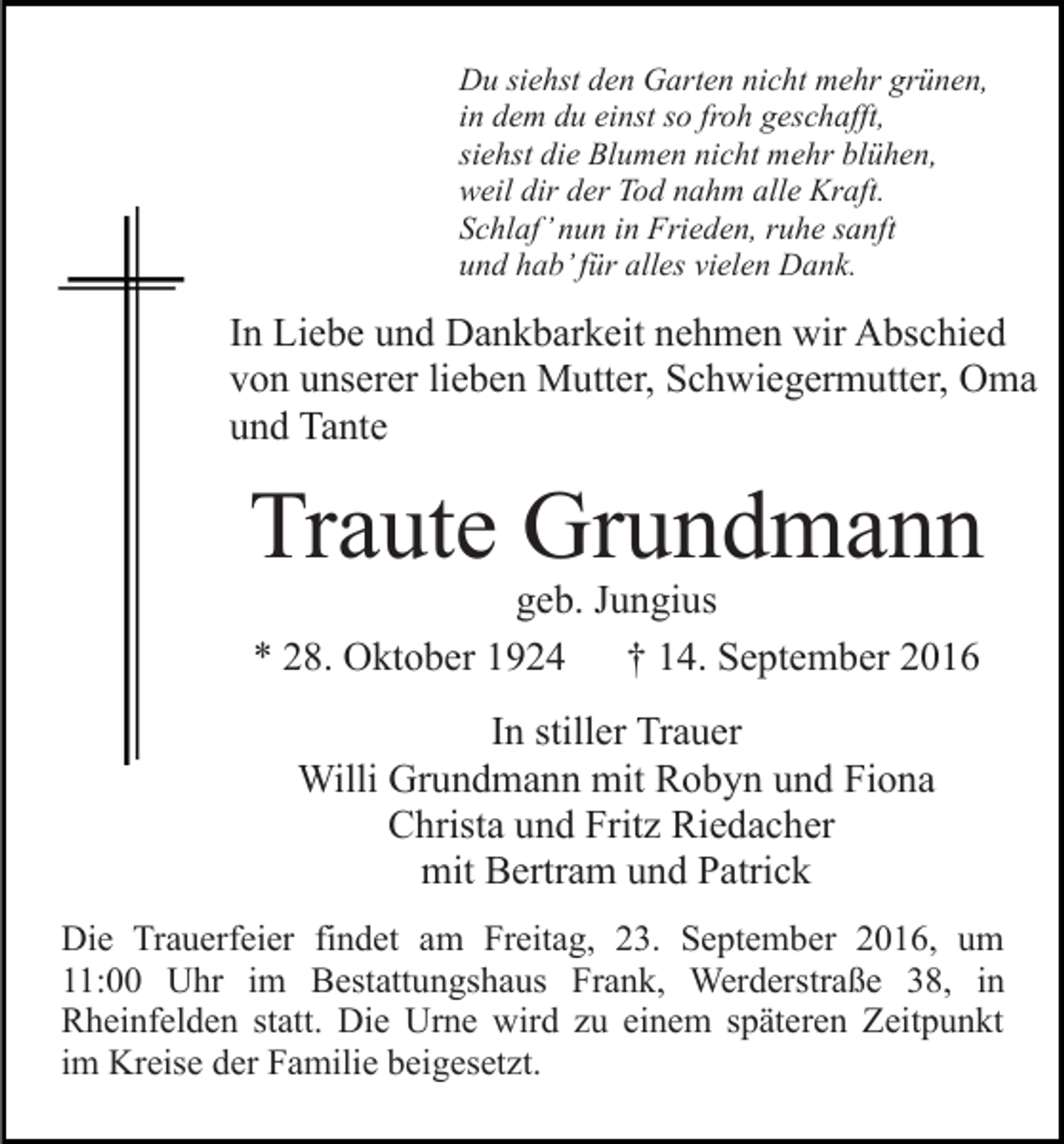 <p>Du siehst den Garten nicht mehr grünen,<br />in dem du einst so froh geschafft,<br />siehst die Blumen nicht mehr blühen,<br />weil dir der Tod nahm alle Kraft.<br />Schlaf’ nun in Frieden, ruhe sanft<br />und hab’ für alles vielen Dank.</p><p>In Liebe und Dankbarkeit nehmen wir Abschied<br />von unserer lieben Mutter, Schwiegermutter, Oma<br />und Tante</p><p>Traute Grundmann<br />geb. Jungius<br />* 28. Oktober 1924<br />† 14. September 2016<br />In stiller Trauer<br />Willi Grundmann mit Robyn und Fiona<br />Christa und Fritz Riedacher<br />mit Bertram und Patrick<br />Die Trauerfeier findet am Freitag, 23. September 2016, um<br />11:00 Uhr im Bestattungshaus Frank, Werderstraße 38, in<br />Rheinfelden statt. Die Urne wird zu einem späteren Zeitpunkt<br />im Kreise der Familie beigesetzt.</p>