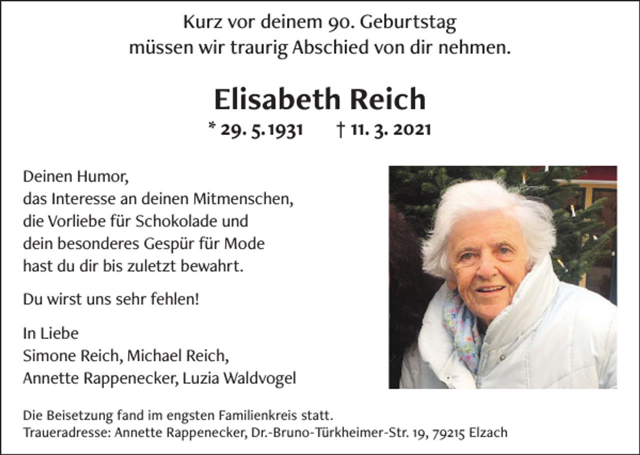<p>Kurz vor deinem 90. Geburtstag<br />müssen wir traurig Abschied von dir nehmen.</p><p>Elisabeth Reich</p><p>* 29. 5. 1931</p><p>† 11. 3. 2021</p><p>Deinen Humor,<br />das Interesse an deinen Mitmenschen,<br />die Vorliebe für Schokolade und<br />dein besonderes Gespür für Mode<br />hast du dir bis zuletzt bewahrt.<br />Du wirst uns sehr fehlen!<br />In Liebe<br />Simone Reich, Michael Reich,<br />Annette Rappenecker, Luzia Waldvogel<br />Die Beisetzung fand im engsten Familienkreis statt.<br />Traueradresse: Annette Rappenecker, Dr.-Bruno-Türkheimer-Str. 19, 79215 Elzach</p>