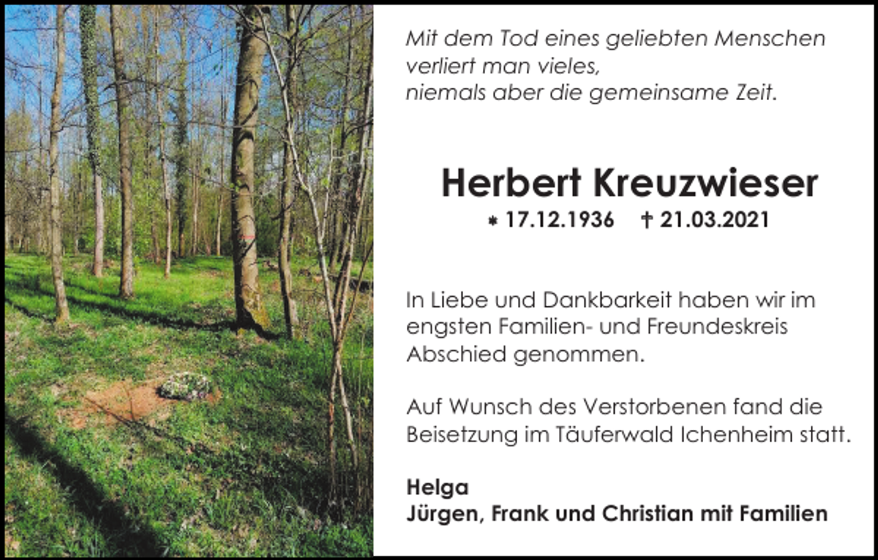 <p>Mit dem Tod eines geliebten Menschen<br />verliert man vieles,<br />niemals aber die gemeinsame Zeit.</p><p>Herbert Kreuzwieser<br /> 17.12.1936</p><p> 21.03.2021</p><p>In Liebe und Dankbarkeit haben wir im<br />engsten Familien- und Freundeskreis<br />Abschied genommen.<br />Auf Wunsch des Verstorbenen fand die<br />Beisetzung im Täuferwald Ichenheim statt.<br />Helga<br />Jürgen, Frank und Christian mit Familien</p>