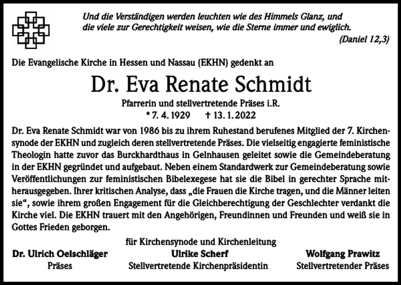 <p>Und die Verständigen werden leuchten wie des Himmels Glanz, und<br />die viele zur Gerechtigkeit weisen, wie die Sterne immer und ewiglich.</p><p>(Daniel 12,3)</p><p>Die Evangelische Kirche in Hessen und Nassau (EKHN) gedenkt an</p><p>Dr. Eva Renate Schmidt</p><p>Pfarrerin und stellvertretende Präses i.R.<br />* 7. 4. 1929<br />† 13. 1. 2022<br />Dr. Eva Renate Schmidt war von 1986 bis zu ihrem Ruhestand berufenes Mitglied der 7. Kirchensynode der EKHN und zugleich deren stellvertretende Präses. Die vielseitig engagierte feministische<br />Theologin hatte zuvor das Burckhardthaus in Gelnhausen geleitet sowie die Gemeindeberatung<br />in der EKHN gegründet und aufgebaut. Neben einem Standardwerk zur Gemeindeberatung sowie<br />Veröffentlichungen zur feministischen Bibelexegese hat sie die Bibel in gerechter Sprache mitherausgegeben. Ihrer kritischen Analyse, dass „die Frauen die Kirche tragen, und die Männer leiten<br />sie“, sowie ihrem großen Engagement für die Gleichberechtigung der Geschlechter verdankt die<br />Kirche viel. Die EKHN trauert mit den Angehörigen, Freundinnen und Freunden und weiß sie in<br />Gottes Frieden geborgen.<br />für Kirchensynode und Kirchenleitung<br />Dr. Ulrich Oelschläger<br />Ulrike Scherf<br />Wolfgang Prawitz</p><p>Präses<br />Stellvertretende Kirchenpräsidentin<br />Stellvertretender Präses</p>