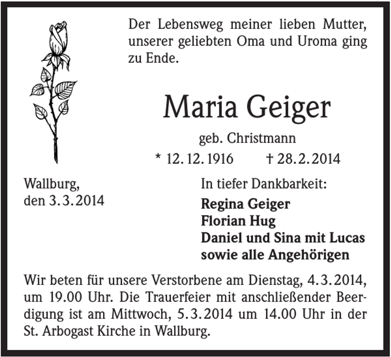 <p>Der Lebensweg meiner lieben Mutter,<br />unserer geliebten Oma und Uroma ging<br />zu Ende.</p><p>Maria Geiger<br />geb. Christmann<br />* 12. 12. 1916<br />† 28. 2. 2014<br />Wallburg,<br />den 3. 3. 2014</p><p>In tiefer Dankbarkeit:<br />Regina Geiger<br />Florian Hug<br />Daniel und Sina mit Lucas<br />sowie alle Angehörigen</p><p>Wir beten für unsere Verstorbene am Dienstag, 4. 3. 2014,<br />um 19.00 Uhr. Die Trauerfeier mit anschließender Beerdigung ist am Mittwoch, 5. 3. 2014 um 14.00 Uhr in der<br />St. Arbogast Kirche in Wallburg.</p>