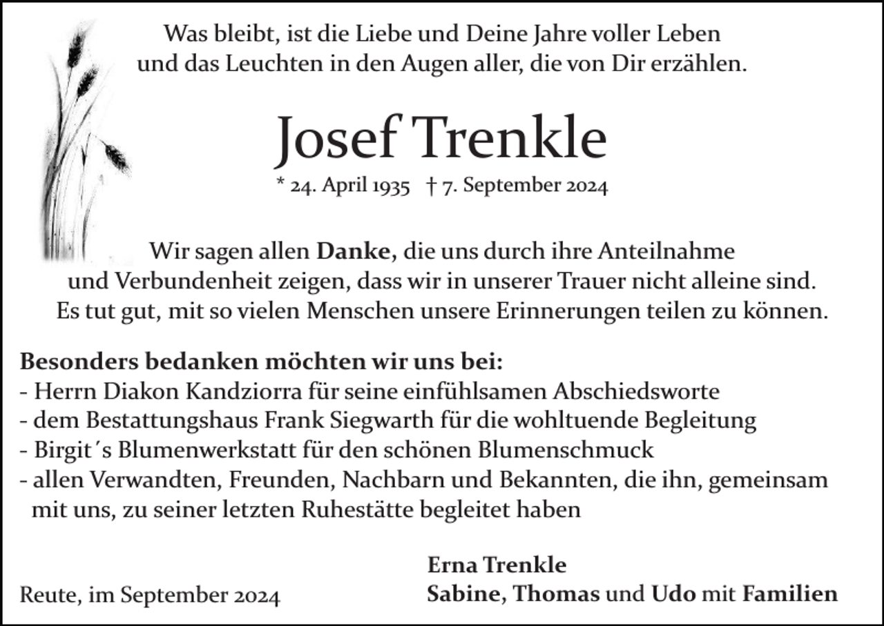 <p>Was bleibt, ist die Liebe und Deine Jahre voller Leben<br />und das Leuchten in den Augen aller, die von Dir erzählen.</p><p>Josef Trenkle<br />* 24. April 1935 † 7. September 2024</p><p>Wir sagen allen Danke, die uns durch ihre Anteilnahme<br />und Verbundenheit zeigen, dass wir in unserer Trauer nicht alleine sind.<br />Es tut gut, mit so vielen Menschen unsere Erinnerungen teilen zu können.<br />Besonders bedanken möchten wir uns bei:<br />­ Herrn Diakon Kandziorra für seine einfühlsamen Abschiedsworte<br />­ dem Bestattungshaus Frank Siegwarth für die wohltuende Begleitung<br />­ Birgit´s Blumenwerkstatt für den schönen Blumenschmuck<br />­ allen Verwandten, Freunden, Nachbarn und Bekannten, die ihn, gemeinsam<br />mit uns, zu seiner letzten Ruhestätte begleitet haben</p><p>Reute, im September 2024</p><p>Erna Trenkle<br />Sabine, Thomas und Udo mit Familien</p>