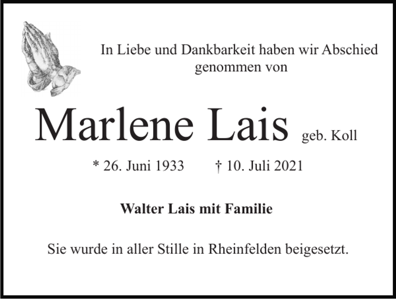 <p>In Liebe und Dankbarkeit haben wir Abschied<br />genommen von</p><p>Marlene Lais<br />* 26. Juni 1933</p><p>geb. Koll</p><p>† 10. Juli 2021</p><p>Walter Lais mit Familie<br />Sie wurde in aller Stille in Rheinfelden beigesetzt.</p>