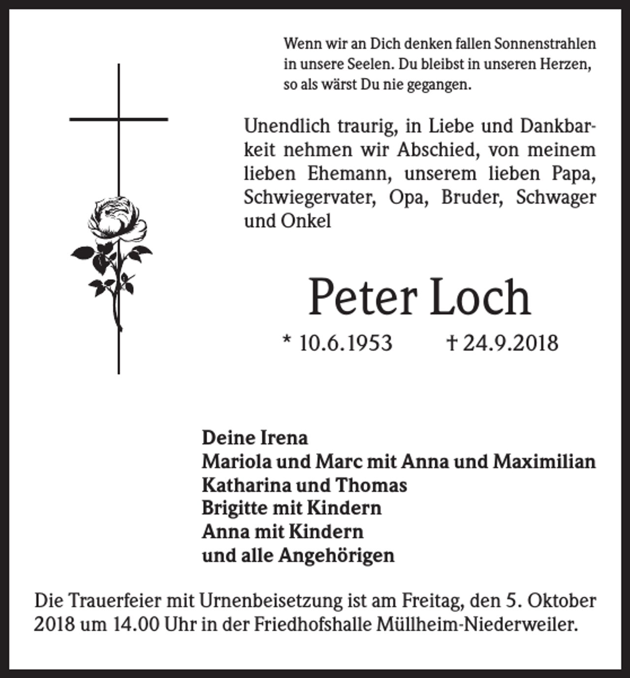 <p>Wenn wir an Dich denken fallen Sonnenstrahlen<br />in unsere Seelen. Du bleibst in unseren Herzen,<br />so als wärst Du nie gegangen.</p><p>Unendlich traurig, in Liebe und Dankbarkeit nehmen wir Abschied, von meinem<br />lieben Ehemann, unserem lieben Papa,<br />Schwiegervater, Opa, Bruder, Schwager<br />und Onkel</p><p>Peter Loch<br />* 10.6.1953</p><p>† 24.9.2018</p><p>Deine Irena<br />Mariola und Marc mit Anna und Maximilian<br />Katharina und Thomas<br />Brigitte mit Kindern<br />Anna mit Kindern<br />und alle Angehörigen<br />Die Trauerfeier mit Urnenbeisetzung ist am Freitag, den 5. Oktober<br />2018 um 14.00 Uhr in der Friedhofshalle Müllheim-Niederweiler.</p>