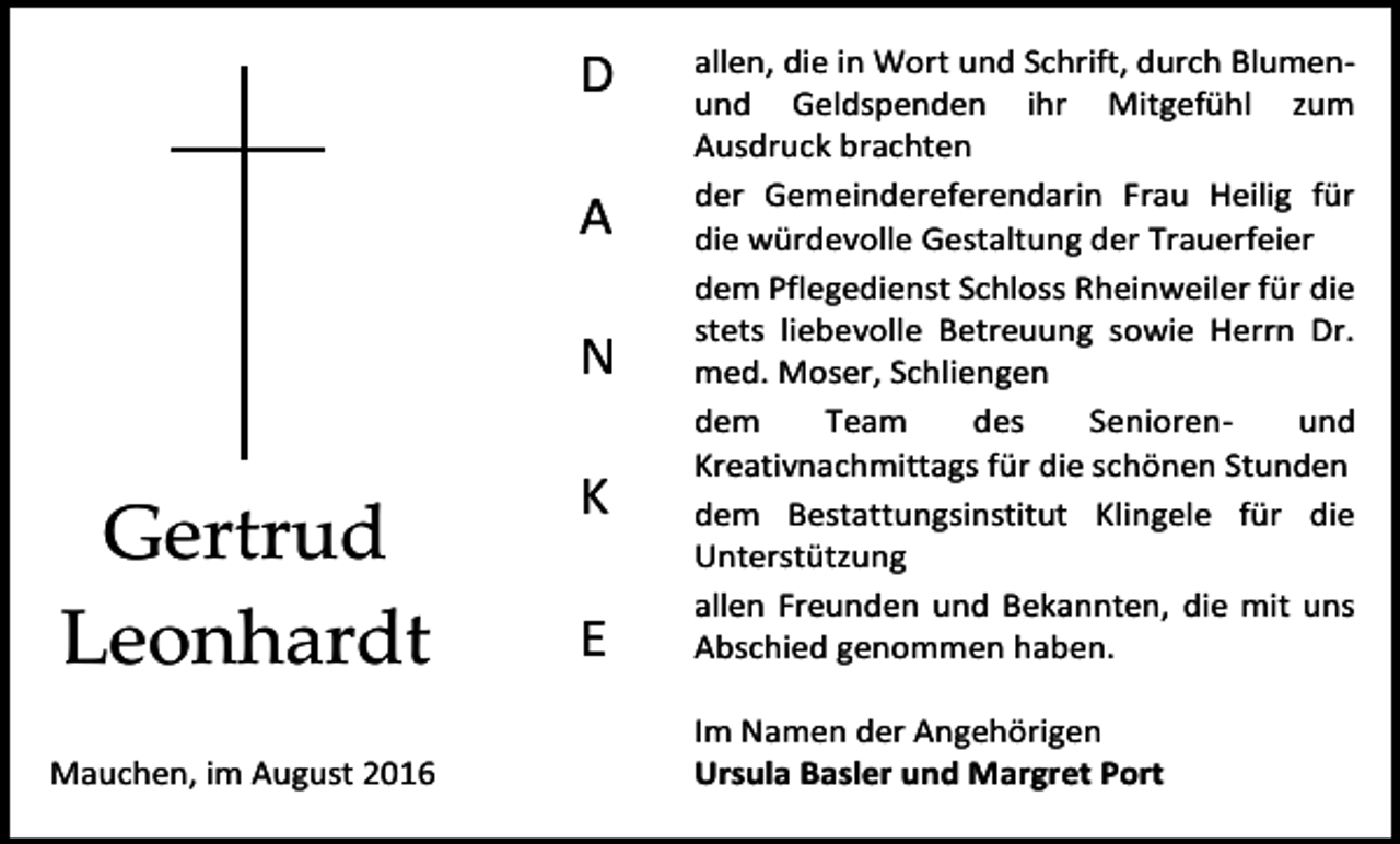 <p>D<br />A<br />N</p><p>Gertrud<br />Leonhardt<br />Mauchen, im August 2016</p><p>K<br />E</p><p>allen, die in Wort und Schrift, durch Blumenund Geldspenden ihr Mitgefühl zum<br />Ausdruck brachten<br />der Gemeindereferendarin Frau Heilig für<br />die würdevolle Gestaltung der Trauerfeier<br />dem Pflegedienst Schloss Rheinweiler für die<br />stets liebevolle Betreuung sowie Herrn Dr.<br />med. Moser, Schliengen<br />dem<br />Team<br />des<br />Seniorenund<br />Kreativnachmittags für die schönen Stunden<br />dem Bestattungsinstitut Klingele für die<br />Unterstützung<br />allen Freunden und Bekannten, die mit uns<br />Abschied genommen haben.<br />Im Namen der Angehörigen<br />Ursula Basler und Margret Port</p>