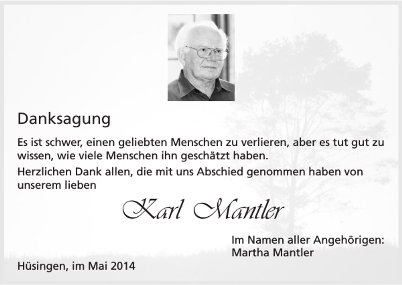 <p>Danksagung<br />Es ist schwer, einen geliebten Menschen zu verlieren, aber es tut gut zu<br />wissen, wie viele Menschen ihn geschätzt haben.<br />Herzlichen Dank allen, die mit uns Abschied genommen haben von<br />unserem lieben</p><p>Karl Mantler<br />Im Namen aller Angehörigen:<br />Martha Mantler<br />Hüsingen, im Mai 2014</p>