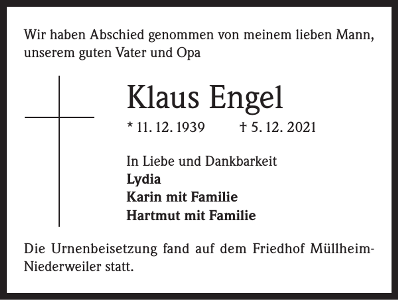 <p>Wir haben Abschied genommen von meinem lieben Mann,<br />unserem guten Vater und Opa</p><p>Klaus Engel<br />* 11. 12. 1939</p><p>† 5. 12. 2021</p><p>In Liebe und Dankbarkeit<br />Lydia<br />Karin mit Familie<br />Hartmut mit Familie<br />Die Urnenbeisetzung fand auf dem Friedhof MüllheimNiederweiler statt.</p>