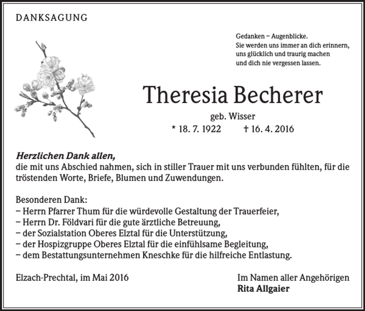<p>DANKSAGUNG<br />Gedanken – Augenblicke.<br />Sie werden uns immer an dich erinnern,<br />uns glücklich und traurig machen<br />und dich nie vergessen lassen.</p><p>Theresia Becherer<br />geb. Wisser<br />* 18. 7. 1922<br />† 16. 4. 2016<br />Herzlichen Dank allen,<br />die mit uns Abschied nahmen, sich in stiller Trauer mit uns verbunden fühlten, für die<br />tröstenden Worte, Briefe, Blumen und Zuwendungen.<br />Besonderen Dank:<br />– Herrn Pfarrer Thum für die würdevolle Gestaltung der Trauerfeier,<br />– Herrn Dr. Földvari für die gute ärztliche Betreuung,<br />– der Sozialstation Oberes Elztal für die Unterstützung,<br />– der Hospizgruppe Oberes Elztal für die einfühlsame Begleitung,<br />– dem Bestattungsunternehmen Kneschke für die hilfreiche Entlastung.<br />Elzach-Prechtal, im Mai 2016</p><p>Im Namen aller Angehörigen<br />Rita Allgaier</p>