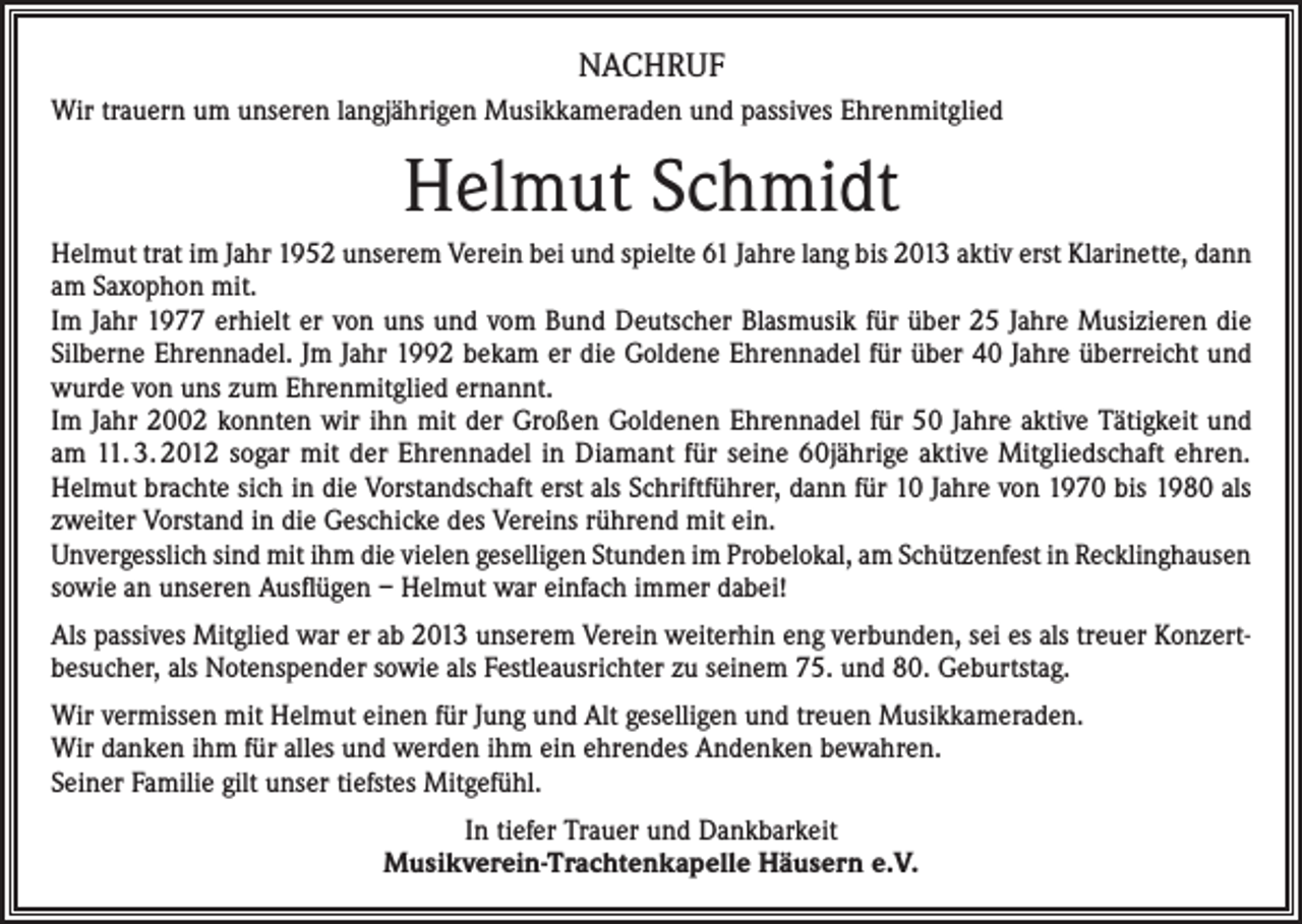 <p>NACHRUF<br />Wir trauern um unseren langjährigen Musikkameraden und passives Ehrenmitglied</p><p>Helmut Schmidt<br />Helmut trat im Jahr 1952 unserem Verein bei und spielte 61 Jahre lang bis 2013 aktiv erst Klarinette, dann<br />am Saxophon mit.<br />Im Jahr 1977 erhielt er von uns und vom Bund Deutscher Blasmusik für über 25 Jahre Musizieren die<br />Silberne Ehrennadel. Jm Jahr 1992 bekam er die Goldene Ehrennadel für über 40 Jahre überreicht und<br />wurde von uns zum Ehrenmitglied ernannt.<br />Im Jahr 2002 konnten wir ihn mit der Großen Goldenen Ehrennadel für 50 Jahre aktive Tätigkeit und<br />am 11. 3. 2012 sogar mit der Ehrennadel in Diamant für seine 60jährige aktive Mitgliedschaft ehren.<br />Helmut brachte sich in die Vorstandschaft erst als Schriftführer, dann für 10 Jahre von 1970 bis 1980 als<br />zweiter Vorstand in die Geschicke des Vereins rührend mit ein.<br />Unvergesslich sind mit ihm die vielen geselligen Stunden im Probelokal, am Schützenfest in Recklinghausen<br />sowie an unseren Ausflügen – Helmut war einfach immer dabei!<br />Als passives Mitglied war er ab 2013 unserem Verein weiterhin eng verbunden, sei es als treuer Konzertbesucher, als Notenspender sowie als Festleausrichter zu seinem 75. und 80. Geburtstag.<br />Wir vermissen mit Helmut einen für Jung und Alt geselligen und treuen Musikkameraden.<br />Wir danken ihm für alles und werden ihm ein ehrendes Andenken bewahren.<br />Seiner Familie gilt unser tiefstes Mitgefühl.<br />In tiefer Trauer und Dankbarkeit<br />Musikverein-Trachtenkapelle Häusern e.V.</p>