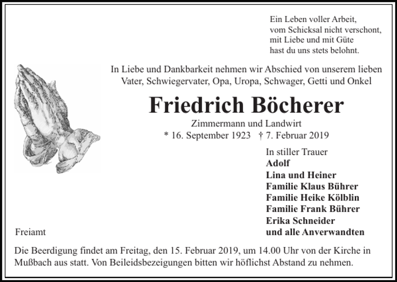 <p>Ein Leben voller Arbeit,<br />vom Schicksal nicht verschont,<br />mit Liebe und mit Güte<br />hast du uns stets belohnt.</p><p>In Liebe und Dankbarkeit nehmen wir Abschied von unserem lieben<br />Vater, Schwiegervater, Opa, Uropa, Schwager, Getti und Onkel</p><p>Friedrich Böcherer<br />Zimmermann und Landwirt<br />* 16. September 1923 † 7. Februar 2019</p><p>Freiamt</p><p>In stiller Trauer<br />Adolf<br />Lina und Heiner<br />Familie Klaus Bührer<br />Familie Heike Kölblin<br />Familie Frank Bührer<br />Erika Schneider<br />und alle Anverwandten</p><p>Die Beerdigung findet am Freitag, den 15. Februar 2019, um 14.00 Uhr von der Kirche in<br />Mußbach aus statt. Von Beileidsbezeigungen bitten wir höflichst Abstand zu nehmen.</p>