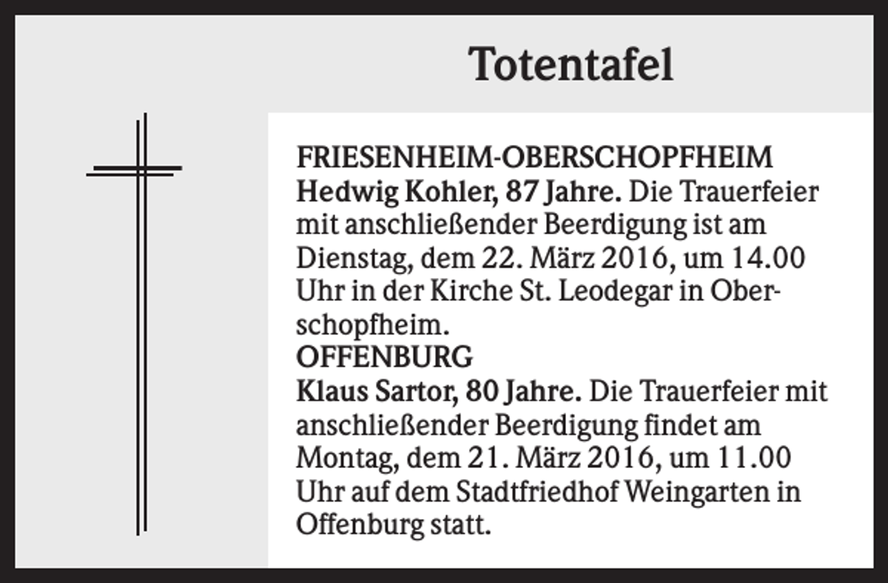 <p>Totentafel<br />FRIESENHEIM-OBERSCHOPFHEIM<br />Hedwig Kohler, 87 Jahre. Die Trauerfeier<br />mit anschließender Beerdigung ist am<br />Dienstag, dem 22. März 2016, um 14.00<br />Uhr in der Kirche St. Leodegar in Oberschopfheim.<br />OFFENBURG<br />Klaus Sartor, 80 Jahre. Die Trauerfeier mit<br />anschließender Beerdigung findet am<br />Montag, dem 21. März 2016, um 11.00<br />Uhr auf dem Stadtfriedhof Weingarten in<br />Offenburg statt.</p>