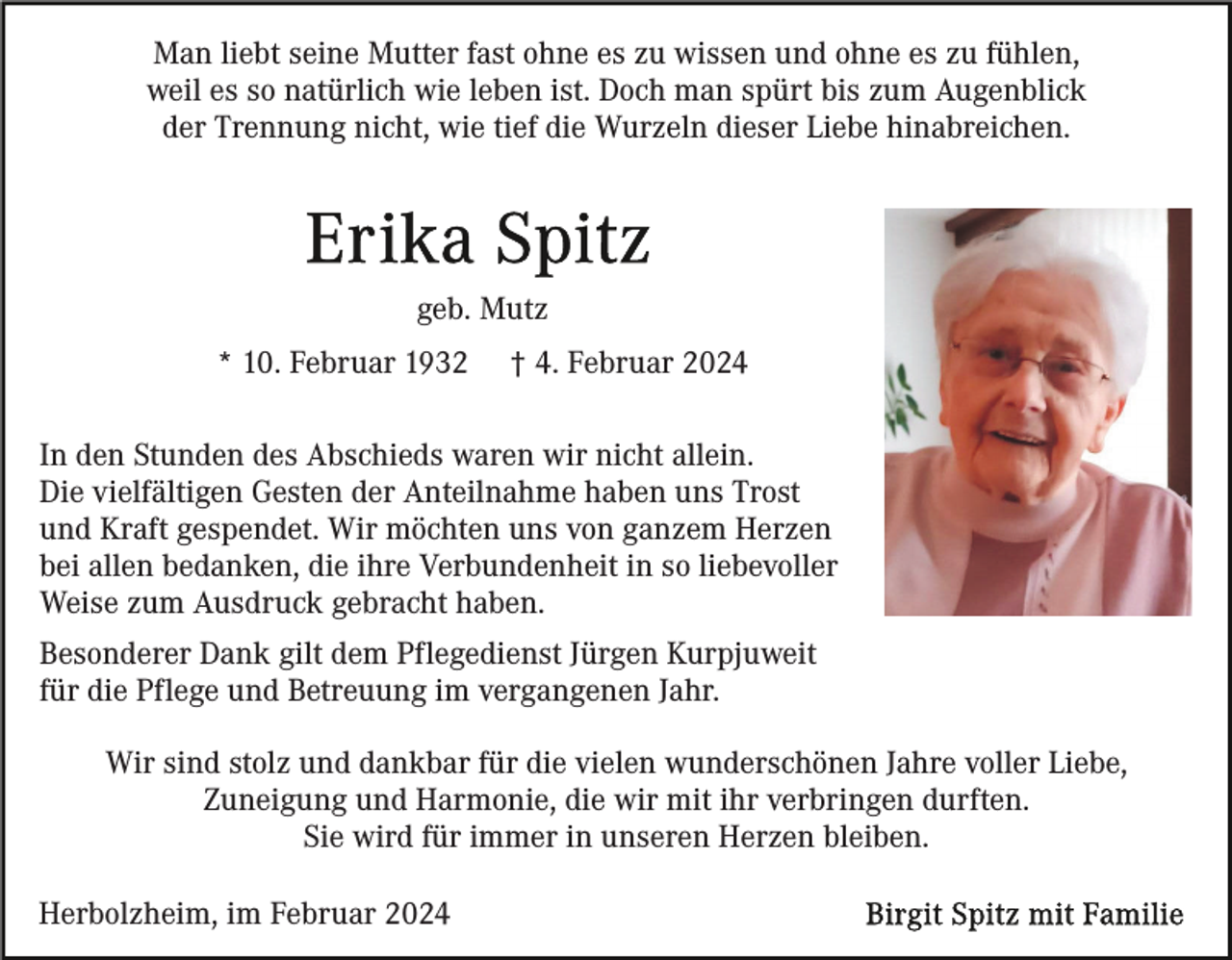 <p>Man liebt seine Mutter fast ohne es zu wissen und ohne es zu fühlen,<br />weil es so natürlich wie leben ist. Doch man spürt bis zum Augenblick<br />der Trennung nicht, wie tief die Wurzeln dieser Liebe hinabreichen.</p><p>geb. Mutz<br />* 10. Februar 1932</p><p>† 4. Februar 2024</p><p>In den Stunden des Abschieds waren wir nicht allein.<br />Die vielfältigen Gesten der Anteilnahme haben uns Trost<br />und Kraft gespendet. Wir möchten uns von ganzem Herzen<br />bei allen bedanken, die ihre Verbundenheit in so liebevoller<br />Weise zum Ausdruck gebracht haben.<br />Besonderer Dank gilt dem Pflegedienst Jürgen Kurpjuweit<br />für die Pflege und Betreuung im vergangenen Jahr.<br />Wir sind stolz und dankbar für die vielen wunderschönen Jahre voller Liebe,<br />Zuneigung und Harmonie, die wir mit ihr verbringen durften.<br />Sie wird für immer in unseren Herzen bleiben.<br />Herbolzheim, im Februar 2024</p>
