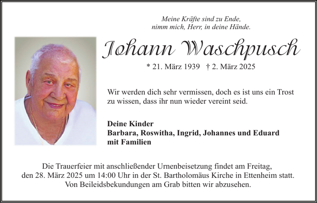 <p>Meine Kräfte sind zu Ende,<br />nimm mich, Herr, in deine Hände.</p><p>Johann Waschpusch<br />* 21. März 1939 † 2. März 2025<br />Wir werden dich sehr vermissen, doch es ist uns ein Trost<br />zu wissen, dass ihr nun wieder vereint seid.<br />Deine Kinder<br />Barbara, Roswitha, Ingrid, Johannes und Eduard<br />mit Familien<br />Die Trauerfeier mit anschließender Urnenbeisetzung findet am Freitag,<br />den 28. März 2025 um 14:00 Uhr in der St. Bartholomäus Kirche in Ettenheim statt.<br />Von Beileidsbekundungen am Grab bitten wir abzusehen.</p>