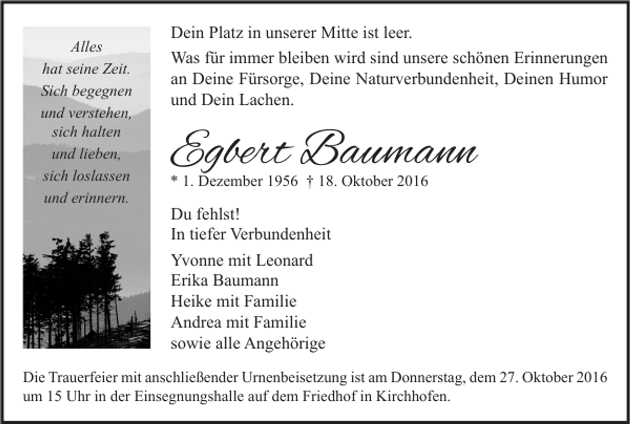 <p>Alles<br />hat seine Zeit.<br />Sich begegnen<br />und verstehen,<br />sich halten<br />und lieben,<br />sich loslassen<br />und erinnern.</p><p>Dein Platz in unserer Mitte ist leer.<br />Was für immer bleiben wird sind unsere schönen Erinnerungen<br />an Deine Fürsorge, Deine Naturverbundenheit, Deinen Humor<br />und Dein Lachen.</p><p>Egbert Baumann<br />* 1. Dezember 1956 † 18. Oktober 2016</p><p>Du fehlst!<br />In tiefer Verbundenheit<br />Yvonne mit Leonard<br />Erika Baumann<br />Heike mit Familie<br />Andrea mit Familie<br />sowie alle Angehörige</p><p>Die Trauerfeier mit anschließender Urnenbeisetzung ist am Donnerstag, dem 27. Oktober 2016<br />um 15 Uhr in der Einsegnungshalle auf dem Friedhof in Kirchhofen.</p>