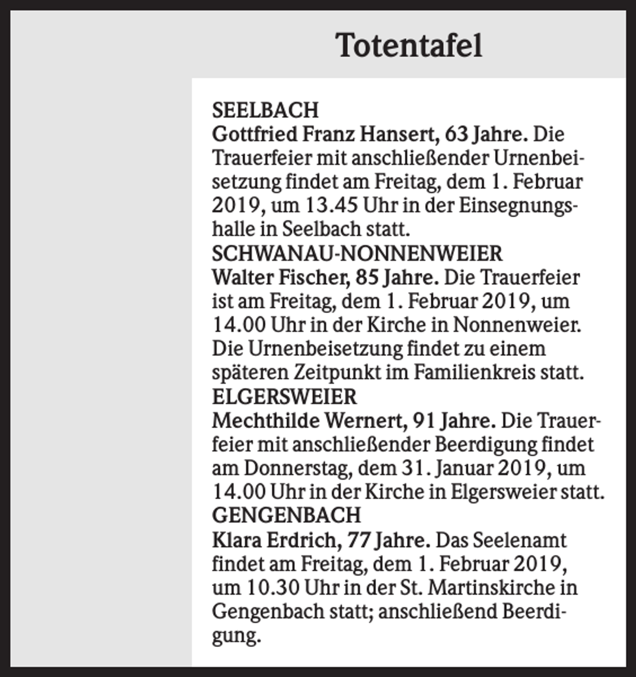 <p>Totentafel<br />SEELBACH<br />Gottfried Franz Hansert, 63 Jahre. Die<br />Trauerfeier mit anschließender Urnenbeisetzung findet am Freitag, dem 1. Februar<br />2019, um 13.45 Uhr in der Einsegnungshalle in Seelbach statt.<br />SCHWANAU-NONNENWEIER<br />Walter Fischer, 85 Jahre. Die Trauerfeier<br />ist am Freitag, dem 1. Februar 2019, um<br />14.00 Uhr in der Kirche in Nonnenweier.<br />Die Urnenbeisetzung findet zu einem<br />späteren Zeitpunkt im Familienkreis statt.<br />ELGERSWEIER<br />Mechthilde Wernert, 91 Jahre. Die Trauerfeier mit anschließender Beerdigung findet<br />am Donnerstag, dem 31. Januar 2019, um<br />14.00 Uhr in der Kirche in Elgersweier statt.<br />GENGENBACH<br />Klara Erdrich, 77 Jahre. Das Seelenamt<br />findet am Freitag, dem 1. Februar 2019,<br />um 10.30 Uhr in der St. Martinskirche in<br />Gengenbach statt; anschließend Beerdigung.</p>