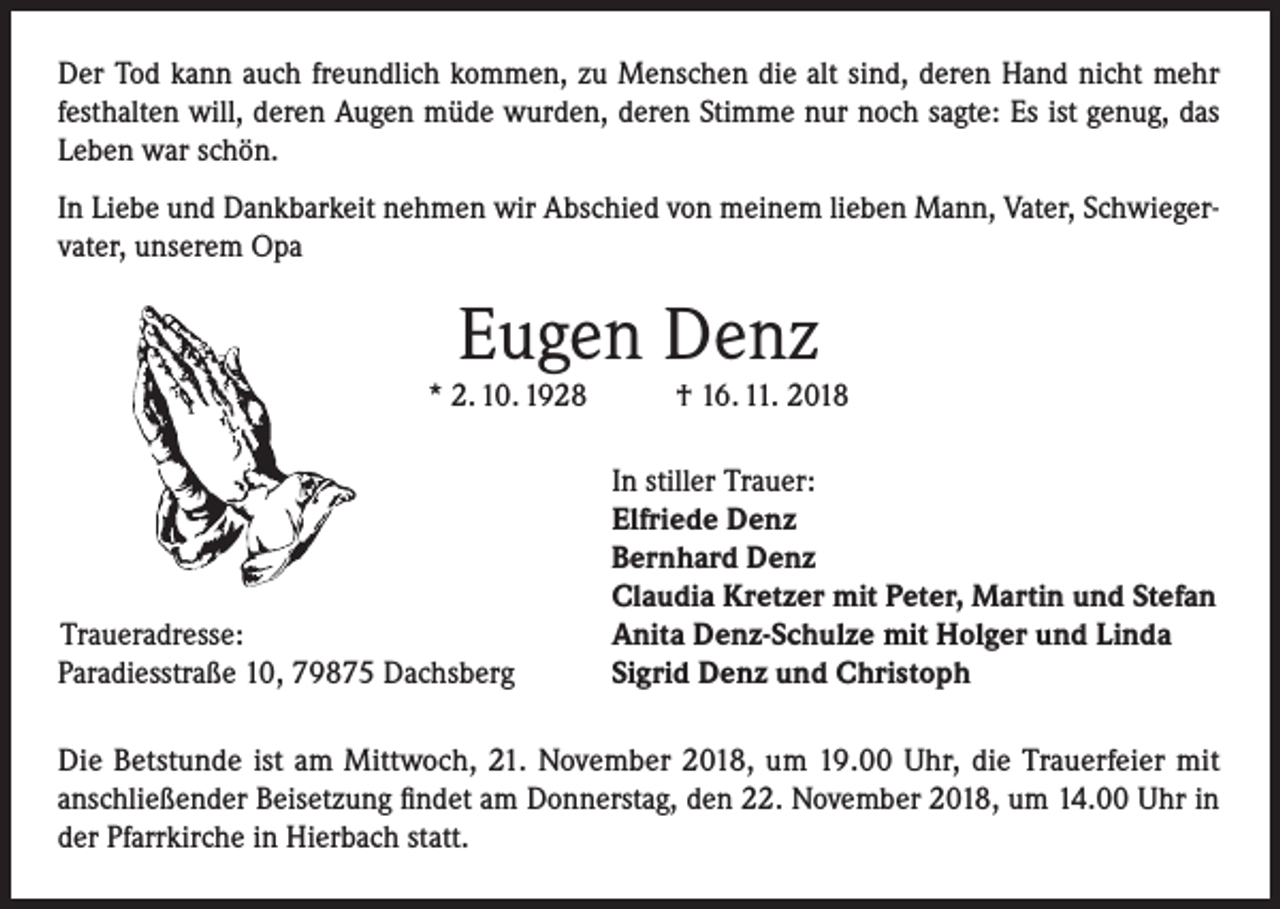 <p>Der Tod kann auch freundlich kommen, zu Menschen die alt sind, deren Hand nicht mehr<br />festhalten will, deren Augen müde wurden, deren Stimme nur noch sagte: Es ist genug, das<br />Leben war schön.<br />In Liebe und Dankbarkeit nehmen wir Abschied von meinem lieben Mann, Vater, Schwiegervater, unserem Opa</p><p>Eugen Denz</p><p>* 2. 10. 1928</p><p>Traueradresse:<br />Paradiesstraße 10, 79875 Dachsberg</p><p>† 16. 11. 2018</p><p>In stiller Trauer:<br />Elfriede Denz<br />Bernhard Denz<br />Claudia Kretzer mit Peter, Martin und Stefan<br />Anita Denz-Schulze mit Holger und Linda<br />Sigrid Denz und Christoph</p><p>Die Betstunde ist am Mittwoch, 21. November 2018, um 19.00 Uhr, die Trauerfeier mit<br />anschließender Beisetzung findet am Donnerstag, den 22. November 2018, um 14.00 Uhr in<br />der Pfarrkirche in Hierbach statt.</p>