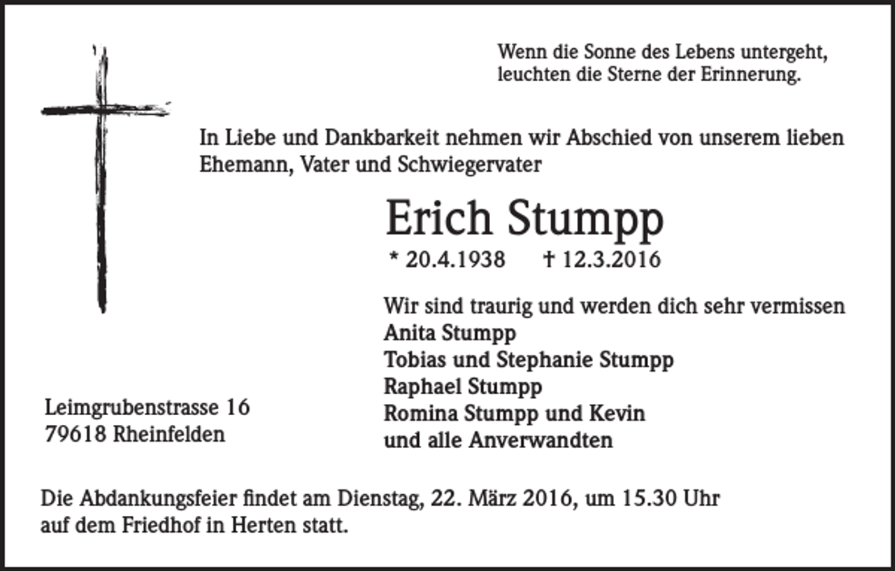 <p>Wenn die Sonne des Lebens untergeht,<br />leuchten die Sterne der Erinnerung.</p><p>In Liebe und Dankbarkeit nehmen wir Abschied von unserem lieben<br />Ehemann, Vater und Schwiegervater</p><p>Erich Stumpp<br />* 20.4.1938</p><p>Leimgrubenstrasse 16<br />79618 Rheinfelden</p><p>† 12.3.2016</p><p>Wir sind traurig und werden dich sehr vermissen<br />Anita Stumpp<br />Tobias und Stephanie Stumpp<br />Raphael Stumpp<br />Romina Stumpp und Kevin<br />und alle Anverwandten</p><p>Die Abdankungsfeier findet am Dienstag, 22. März 2016, um 15.30 Uhr<br />auf dem Friedhof in Herten statt.</p>