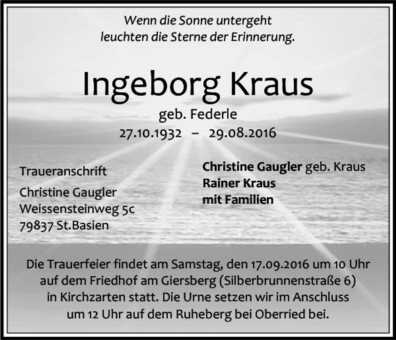 <p>Wenn die Sonne untergeht<br />leuchten die Sterne der Erinnerung.</p><p>Ingeborg Kraus<br />geb. Federle<br />27.10.1932 – 29.08.2016<br />Traueranschrift<br />Christine Gaugler<br />Weissensteinweg 5c<br />79837 St.Basien</p><p>Christine Gaugler geb. Kraus<br />Rainer Kraus<br />mit Familien</p><p>Die Trauerfeier findet am Samstag, den 17.09.2016 um 10 Uhr<br />auf dem Friedhof am Giersberg (Silberbrunnenstraße 6)<br />in Kirchzarten statt. Die Urne setzen wir im Anschluss<br />um 12 Uhr auf dem Ruheberg bei Oberried bei.</p>