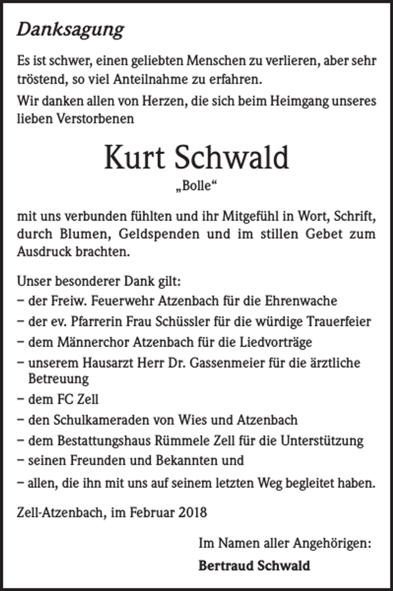 <p>Danksagung<br />Es ist schwer, einen geliebten Menschen zu verlieren, aber sehr<br />tröstend, so viel Anteilnahme zu erfahren.<br />Wir danken allen von Herzen, die sich beim Heimgang unseres<br />lieben Verstorbenen</p><p>Kurt Schwald<br />„Bolle“</p><p>mit uns verbunden fühlten und ihr Mitgefühl in Wort, Schrift,<br />durch Blumen, Geldspenden und im stillen Gebet zum<br />Ausdruck brachten.<br />Unser besonderer Dank gilt:<br />– der Freiw. Feuerwehr Atzenbach für die Ehrenwache<br />– der ev. Pfarrerin Frau Schüssler für die würdige Trauerfeier<br />– dem Männerchor Atzenbach für die Liedvorträge<br />– unserem Hausarzt Herr Dr. Gassenmeier für die ärztliche<br />Betreuung<br />– dem FC Zell<br />– den Schulkameraden von Wies und Atzenbach<br />– dem Bestattungshaus Rümmele Zell für die Unterstützung<br />– seinen Freunden und Bekannten und<br />– allen, die ihn mit uns auf seinem letzten Weg begleitet haben.<br />Zell-Atzenbach, im Februar 2018<br />Im Namen aller Angehörigen:<br />Bertraud Schwald</p>