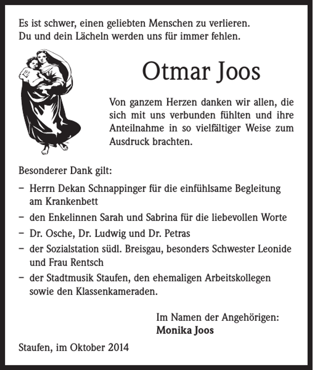 <p>Es ist schwer, einen geliebten Menschen zu verlieren.<br />Du und dein Lächeln werden uns für immer fehlen.</p><p>Otmar Joos<br />Von ganzem Herzen danken wir allen, die<br />sich mit uns verbunden fühlten und ihre<br />Anteil­nahme in so vielfältiger Weise zum<br />Ausdruck brachten.<br />Besonderer Dank gilt:<br />– Herrn Dekan Schnappinger für die einfühlsame ­Begleitung<br />am Krankenbett<br />– den Enkelinnen Sarah und Sabrina für die liebevollen Worte<br />– Dr. Osche, Dr. Ludwig und Dr. Petras<br />– der Sozialstation südl. Breisgau, besonders Schwester Leonide<br />und Frau Rentsch<br />– der Stadtmusik Staufen, den ehemaligen ­Arbeitskollegen<br />sowie den Klassenkameraden.<br />Im Namen der Angehörigen:<br />Monika Joos<br />Staufen, im Oktober 2014</p>