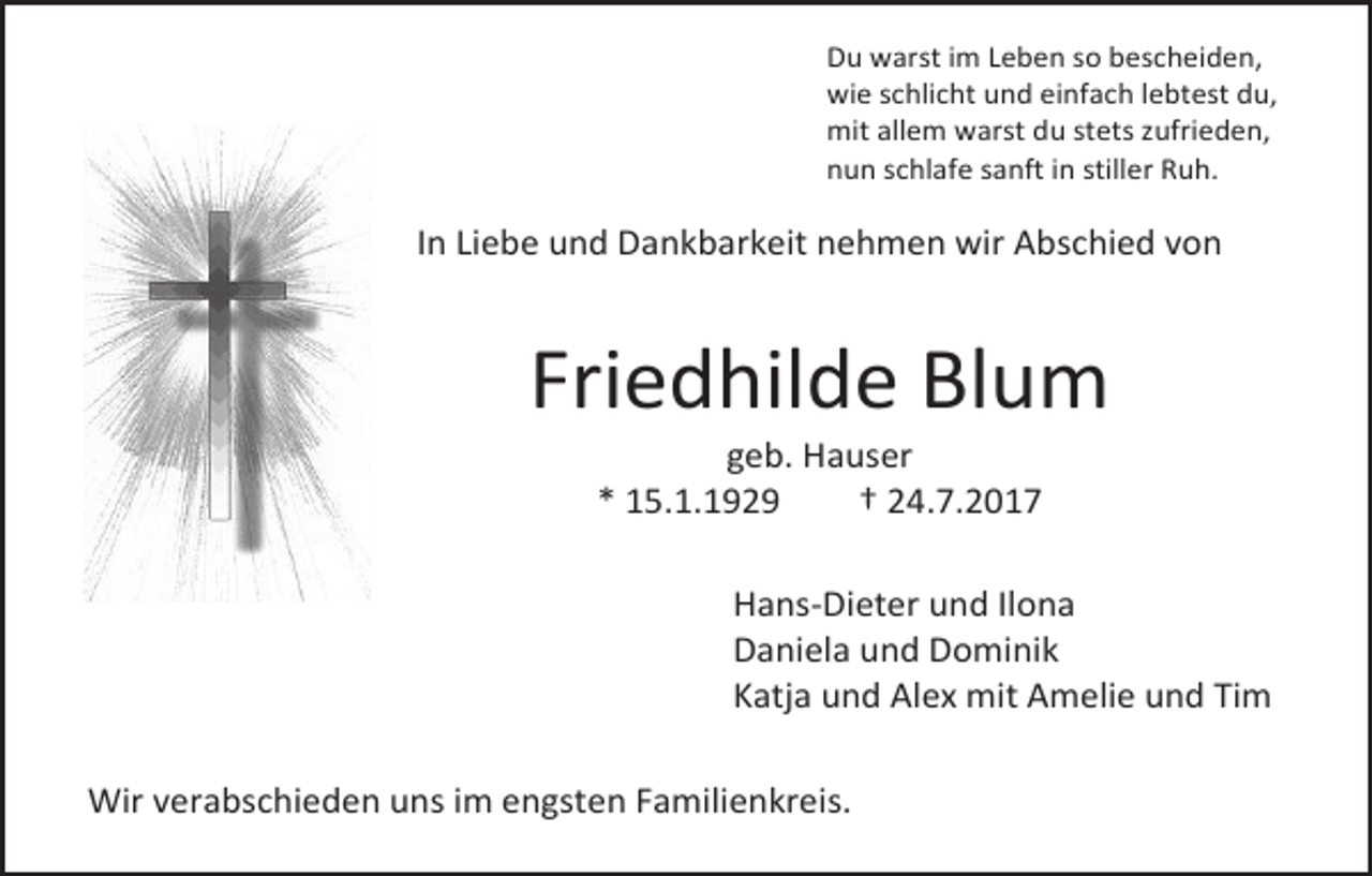 <p>Du warst im Leben so bescheiden,<br />wie schlicht und einfach lebtest du,<br />mit allem warst du stets zufrieden,<br />nun schlafe sanft in stiller Ruh.</p><p>In Liebe und Dankbarkeit nehmen wir Abschied von</p><p>Friedhilde Blum<br />geb. Hauser<br />* 15.1.1929<br />† 24.7.2017</p><p>Hans-Dieter und Ilona<br />Daniela und Dominik<br />Katja und Alex mit Amelie und Tim<br />Wir verabschieden uns im engsten Familienkreis.</p>
