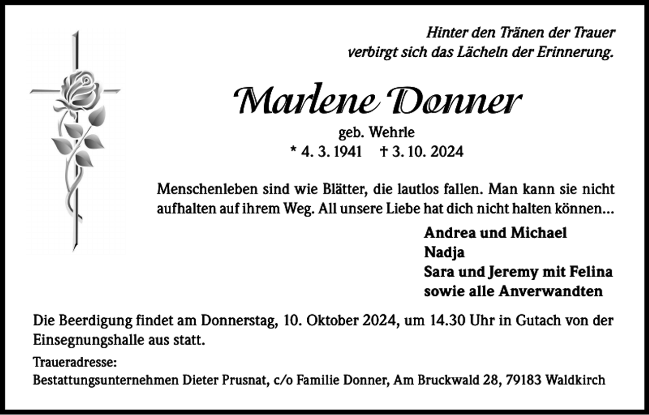 <p>Hinter den Tränen der Trauer<br />verbirgt sich das Lächeln der Erinnerung.</p><p>Marlene Donner<br />geb. Wehrle<br />* 4. 3. 1941 † 3. 10. 2024</p><p>Menschenleben sind wie Blätter, die lautlos fallen. Man kann sie nicht<br />aufhalten auf ihrem Weg. All unsere Liebe hat dich nicht halten können…<br />Andrea und Michael<br />Nadja<br />Sara und Jeremy mit Felina<br />sowie alle Anverwandten<br />Die Beerdigung findet am Donnerstag, 10. Oktober 2024, um 14.30 Uhr in Gutach von der<br />Einsegnungshalle aus statt.<br />Traueradresse:<br />Bestattungsunternehmen Dieter Prusnat, c/o Familie Donner, Am Bruckwald 28, 79183 Waldkirch</p>