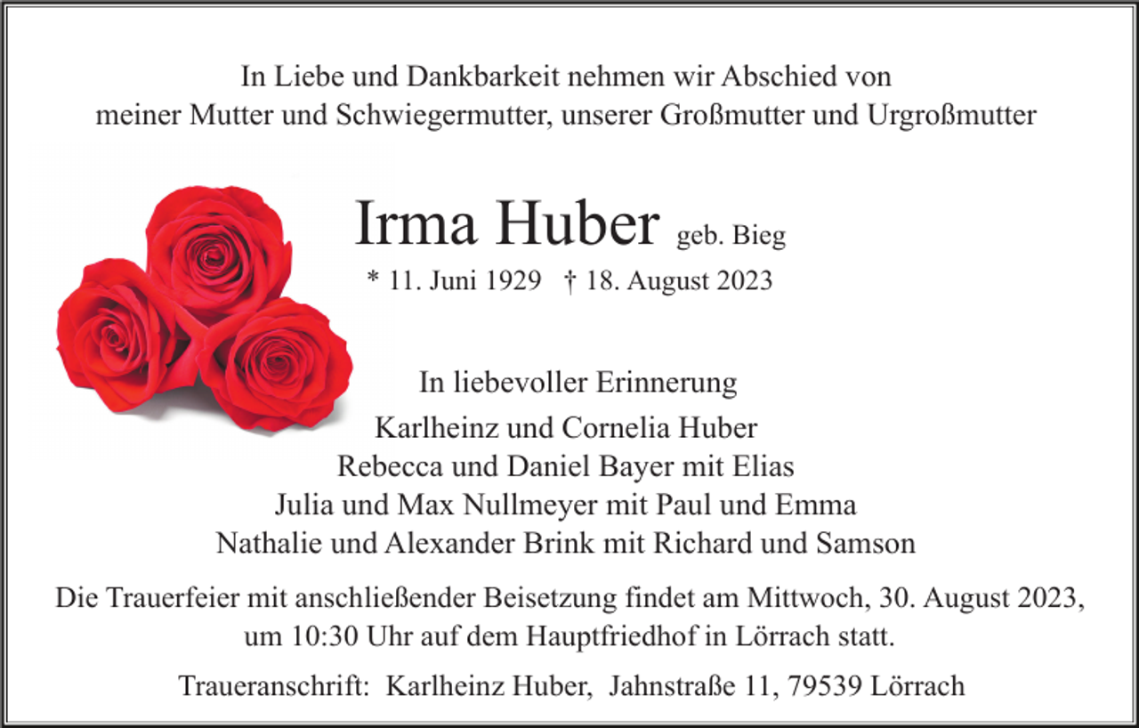 <p>In Liebe und Dankbarkeit nehmen wir Abschied von<br />meiner Mutter und Schwiegermutter, unserer Großmutter und Urgroßmutter</p><p>Irma Huber geb. Bieg<br />* 11. Juni 1929 † 18. August 2023</p><p>In liebevoller Erinnerung<br />Karlheinz und Cornelia Huber<br />Rebecca und Daniel Bayer mit Elias<br />Julia und Max Nullmeyer mit Paul und Emma<br />Nathalie und Alexander Brink mit Richard und Samson<br />Die Trauerfeier mit anschließender Beisetzung findet am Mittwoch, 30. August 2023,<br />um 10:30 Uhr auf dem Hauptfriedhof in Lörrach statt.<br />Traueranschrift: Karlheinz Huber, Jahnstraße 11, 79539 Lörrach</p>