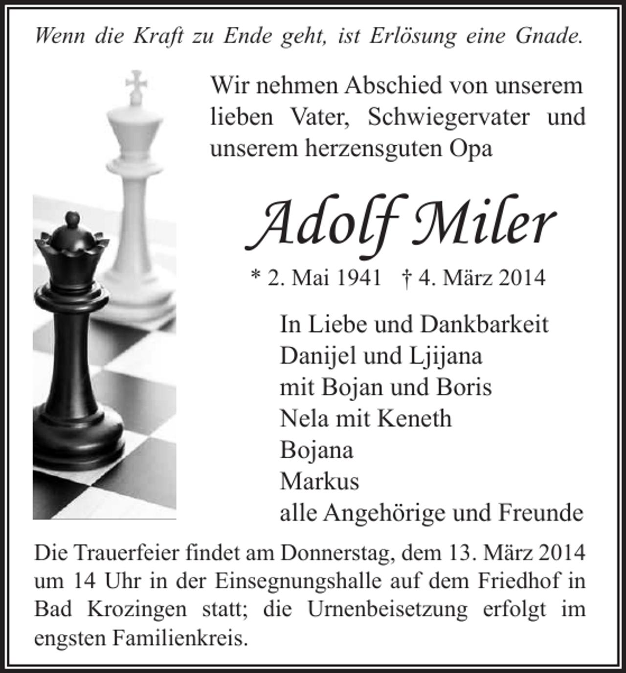 <p>Wenn die Kraft zu Ende geht, ist Erlösung eine Gnade.</p><p>Wir nehmen Abschied von unserem<br />lieben Vater, Schwiegervater und<br />unserem herzensguten Opa</p><p>Adolf Miler<br />* 2. Mai 1941 † 4. März 2014</p><p>In Liebe und Dankbarkeit<br />Danijel und Ljijana<br />mit Bojan und Boris<br />Nela mit Keneth<br />Bojana<br />Markus<br />alle Angehörige und Freunde<br />Die Trauerfeier findet am Donnerstag, dem 13. März 2014<br />um 14 Uhr in der Einsegnungshalle auf dem Friedhof in<br />Bad Krozingen statt; die Urnenbeisetzung erfolgt im<br />engsten Familienkreis.</p>
